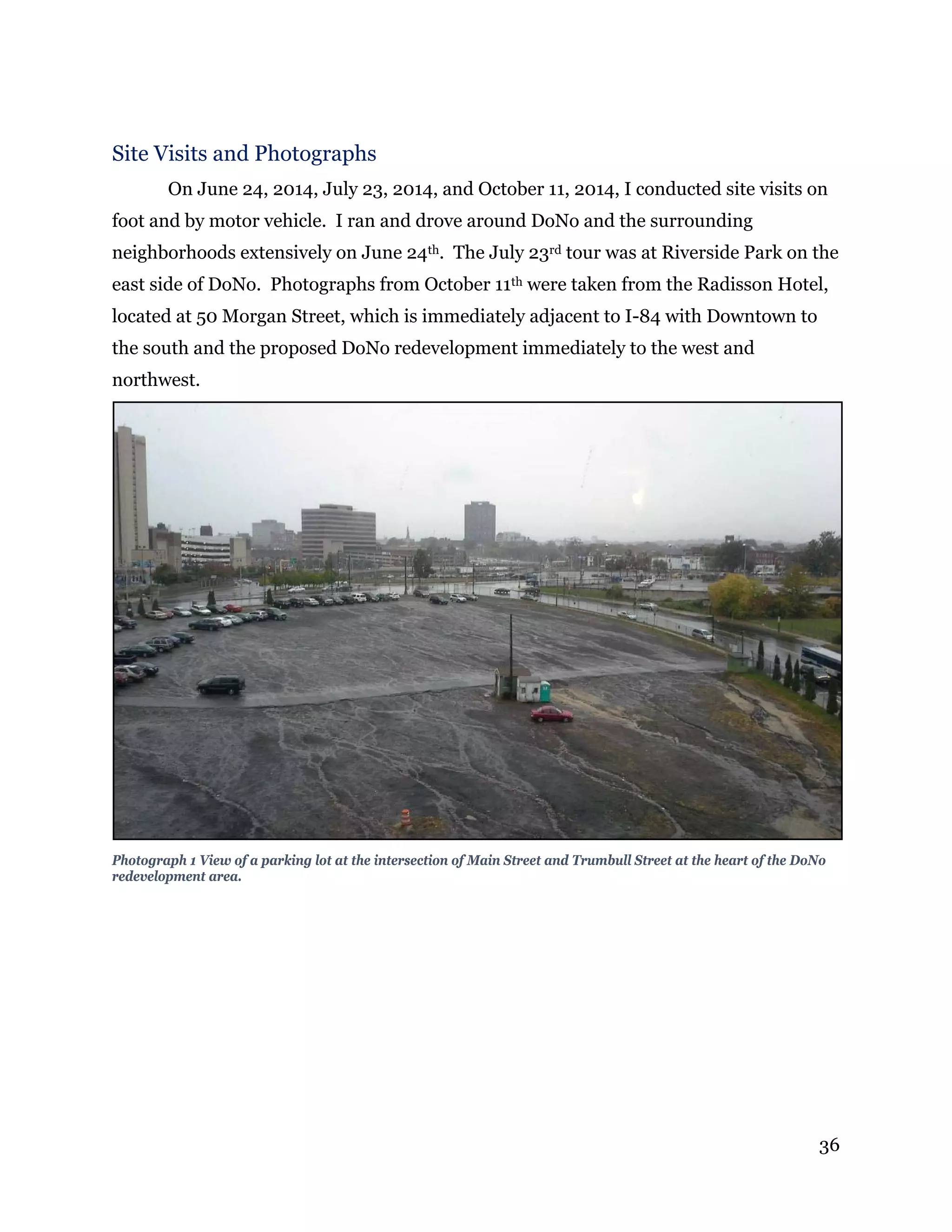 36
Site Visits and Photographs
On June 24, 2014, July 23, 2014, and October 11, 2014, I conducted site visits on
foot and by motor vehicle. I ran and drove around DoNo and the surrounding
neighborhoods extensively on June 24th. The July 23rd tour was at Riverside Park on the
east side of DoNo. Photographs from October 11th were taken from the Radisson Hotel,
located at 50 Morgan Street, which is immediately adjacent to I-84 with Downtown to
the south and the proposed DoNo redevelopment immediately to the west and
northwest.
Photograph 1 View of a parking lot at the intersection of Main Street and Trumbull Street at the heart of the DoNo
redevelopment area.
 