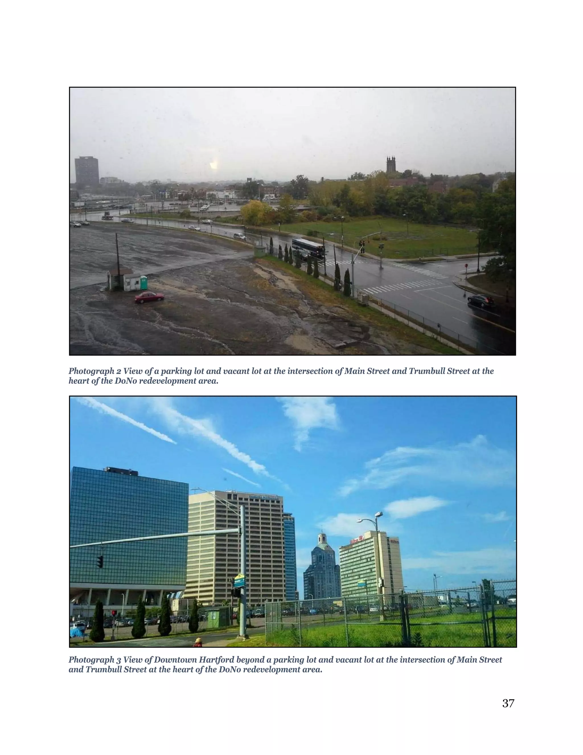 37
Photograph 2 View of a parking lot and vacant lot at the intersection of Main Street and Trumbull Street at the
heart of the DoNo redevelopment area.
Photograph 3 View of Downtown Hartford beyond a parking lot and vacant lot at the intersection of Main Street
and Trumbull Street at the heart of the DoNo redevelopment area.
 