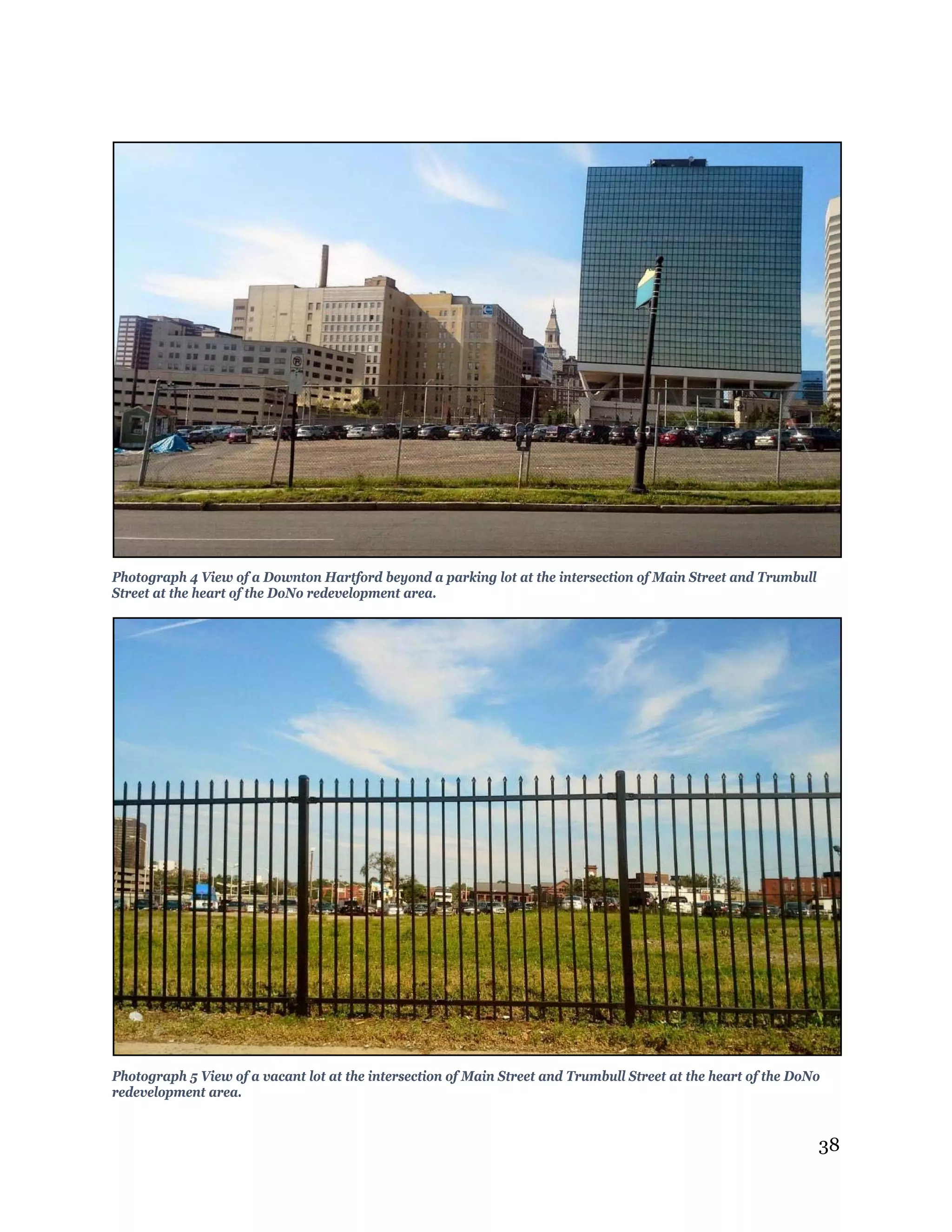 38
Photograph 4 View of a Downton Hartford beyond a parking lot at the intersection of Main Street and Trumbull
Street at the heart of the DoNo redevelopment area.
Photograph 5 View of a vacant lot at the intersection of Main Street and Trumbull Street at the heart of the DoNo
redevelopment area.
 