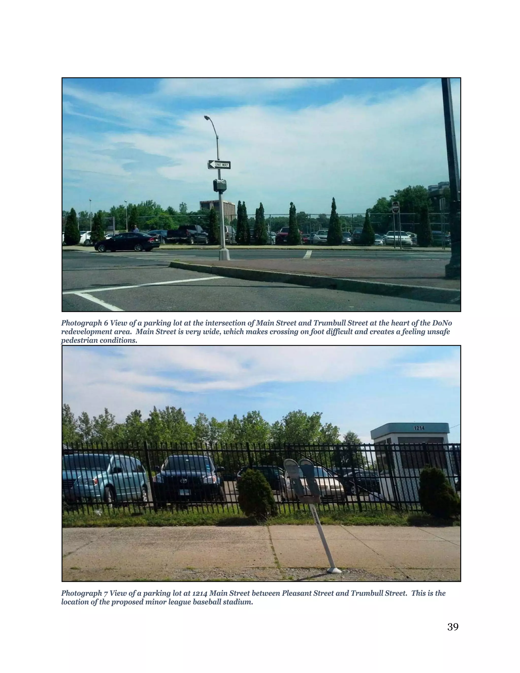 39
Photograph 6 View of a parking lot at the intersection of Main Street and Trumbull Street at the heart of the DoNo
redevelopment area. Main Street is very wide, which makes crossing on foot difficult and creates a feeling unsafe
pedestrian conditions.
Photograph 7 View of a parking lot at 1214 Main Street between Pleasant Street and Trumbull Street. This is the
location of the proposed minor league baseball stadium.
 