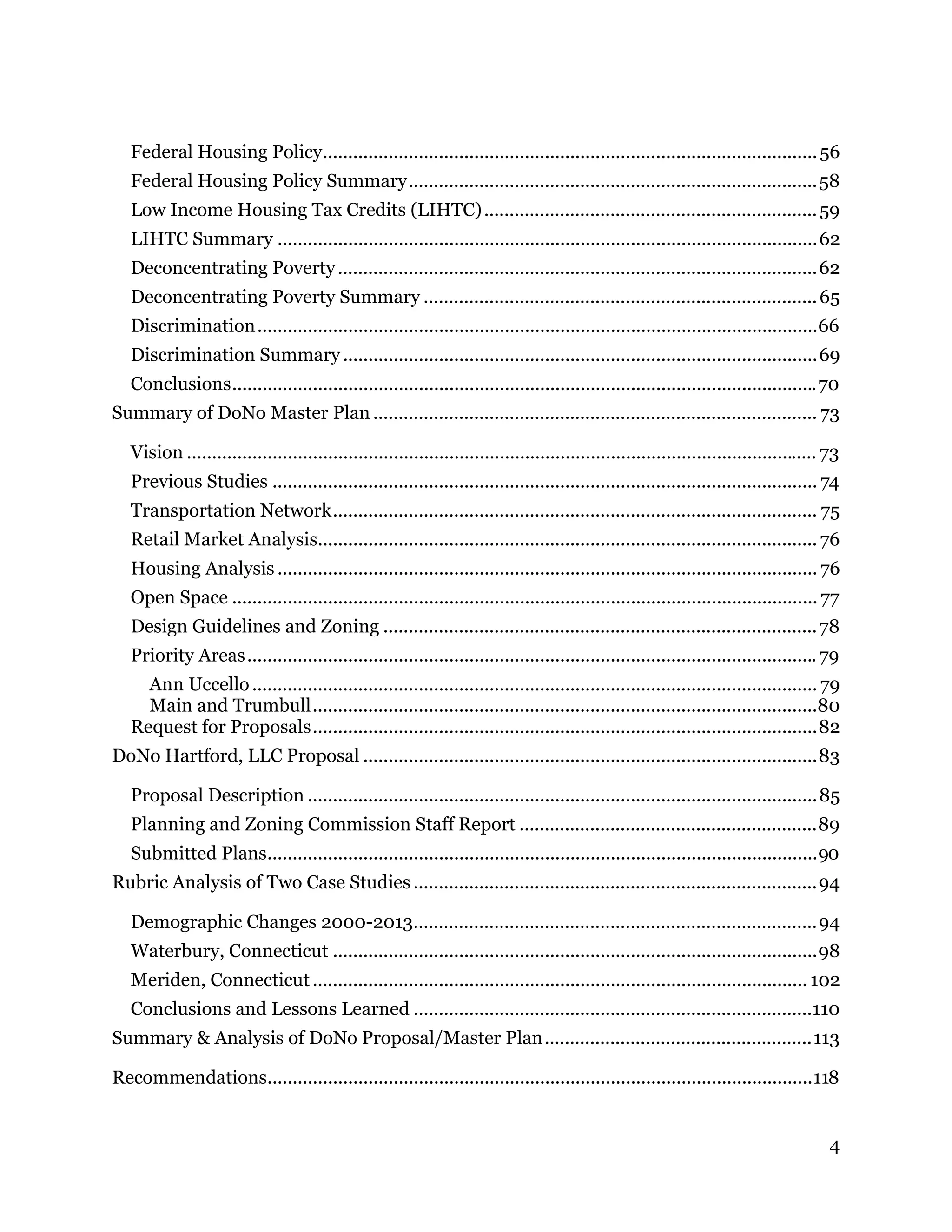 4
Federal Housing Policy..................................................................................................56 
Federal Housing Policy Summary.................................................................................58 
Low Income Housing Tax Credits (LIHTC)..................................................................59 
LIHTC Summary ...........................................................................................................62 
Deconcentrating Poverty...............................................................................................62 
Deconcentrating Poverty Summary ..............................................................................65 
Discrimination...............................................................................................................66 
Discrimination Summary ..............................................................................................69 
Conclusions....................................................................................................................70 
Summary of DoNo Master Plan ........................................................................................ 73 
Vision ............................................................................................................................. 73 
Previous Studies ............................................................................................................ 74 
Transportation Network................................................................................................ 75 
Retail Market Analysis................................................................................................... 76 
Housing Analysis ........................................................................................................... 76 
Open Space .................................................................................................................... 77 
Design Guidelines and Zoning ......................................................................................78 
Priority Areas.................................................................................................................79 
Ann Uccello................................................................................................................ 79 
Main and Trumbull....................................................................................................80 
Request for Proposals....................................................................................................82 
DoNo Hartford, LLC Proposal ..........................................................................................83 
Proposal Description .....................................................................................................85 
Planning and Zoning Commission Staff Report ...........................................................89 
Submitted Plans.............................................................................................................90 
Rubric Analysis of Two Case Studies ................................................................................94 
Demographic Changes 2000-2013................................................................................94 
Waterbury, Connecticut ................................................................................................98 
Meriden, Connecticut.................................................................................................. 102 
Conclusions and Lessons Learned ...............................................................................110 
Summary & Analysis of DoNo Proposal/Master Plan.....................................................113 
Recommendations............................................................................................................118 
 