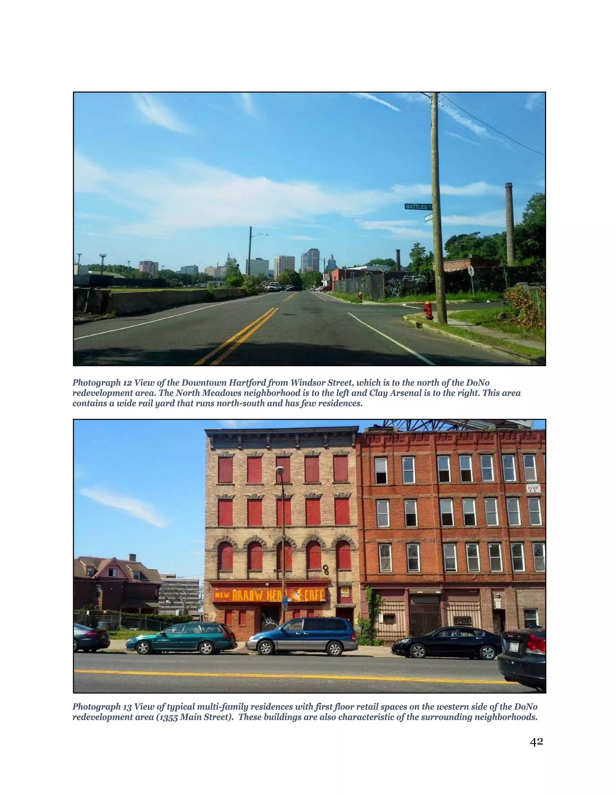 42
Photograph 12 View of the Downtown Hartford from Windsor Street, which is to the north of the DoNo
redevelopment area. The North Meadows neighborhood is to the left and Clay Arsenal is to the right. This area
contains a wide rail yard that runs north-south and has few residences.
Photograph 13 View of typical multi-family residences with first floor retail spaces on the western side of the DoNo
redevelopment area (1355 Main Street). These buildings are also characteristic of the surrounding neighborhoods.
 