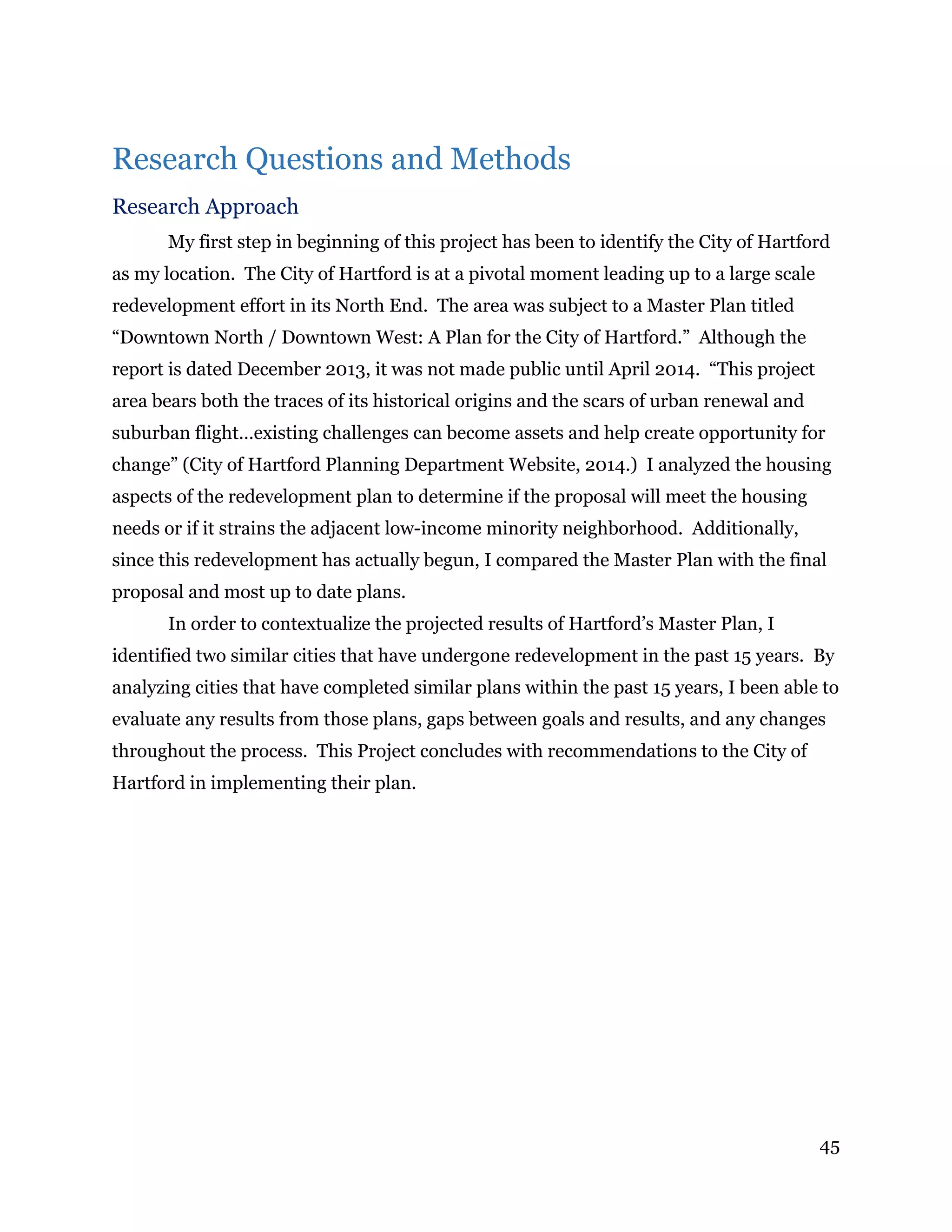45
Research Questions and Methods
Research Approach
My first step in beginning of this project has been to identify the City of Hartford
as my location. The City of Hartford is at a pivotal moment leading up to a large scale
redevelopment effort in its North End. The area was subject to a Master Plan titled
“Downtown North / Downtown West: A Plan for the City of Hartford.” Although the
report is dated December 2013, it was not made public until April 2014. “This project
area bears both the traces of its historical origins and the scars of urban renewal and
suburban flight…existing challenges can become assets and help create opportunity for
change” (City of Hartford Planning Department Website, 2014.) I analyzed the housing
aspects of the redevelopment plan to determine if the proposal will meet the housing
needs or if it strains the adjacent low-income minority neighborhood. Additionally,
since this redevelopment has actually begun, I compared the Master Plan with the final
proposal and most up to date plans.
In order to contextualize the projected results of Hartford’s Master Plan, I
identified two similar cities that have undergone redevelopment in the past 15 years. By
analyzing cities that have completed similar plans within the past 15 years, I been able to
evaluate any results from those plans, gaps between goals and results, and any changes
throughout the process. This Project concludes with recommendations to the City of
Hartford in implementing their plan.
 