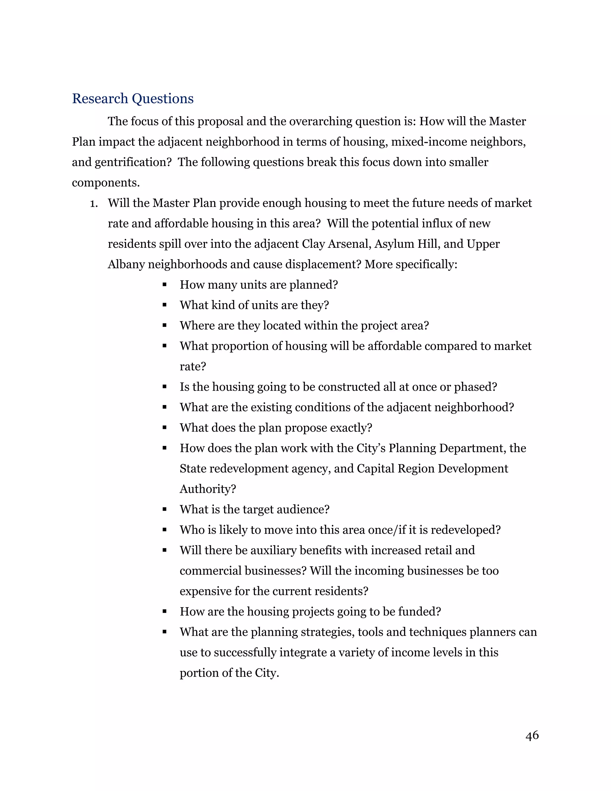46
Research Questions
The focus of this proposal and the overarching question is: How will the Master
Plan impact the adjacent neighborhood in terms of housing, mixed-income neighbors,
and gentrification? The following questions break this focus down into smaller
components.
1. Will the Master Plan provide enough housing to meet the future needs of market
rate and affordable housing in this area? Will the potential influx of new
residents spill over into the adjacent Clay Arsenal, Asylum Hill, and Upper
Albany neighborhoods and cause displacement? More specifically:
 How many units are planned?
 What kind of units are they?
 Where are they located within the project area?
 What proportion of housing will be affordable compared to market
rate?
 Is the housing going to be constructed all at once or phased?
 What are the existing conditions of the adjacent neighborhood?
 What does the plan propose exactly?
 How does the plan work with the City’s Planning Department, the
State redevelopment agency, and Capital Region Development
Authority?
 What is the target audience?
 Who is likely to move into this area once/if it is redeveloped?
 Will there be auxiliary benefits with increased retail and
commercial businesses? Will the incoming businesses be too
expensive for the current residents?
 How are the housing projects going to be funded?
 What are the planning strategies, tools and techniques planners can
use to successfully integrate a variety of income levels in this
portion of the City.
 