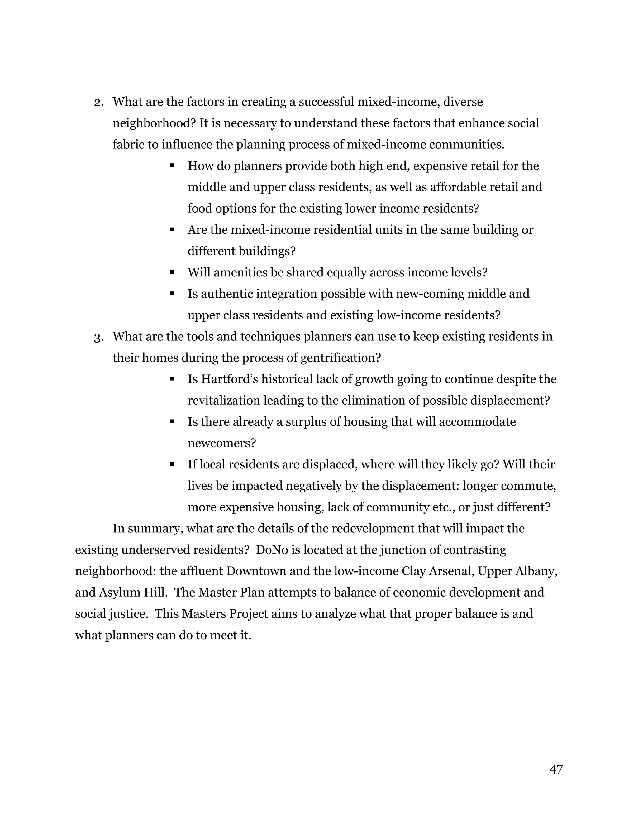 47
2. What are the factors in creating a successful mixed-income, diverse
neighborhood? It is necessary to understand these factors that enhance social
fabric to influence the planning process of mixed-income communities.
 How do planners provide both high end, expensive retail for the
middle and upper class residents, as well as affordable retail and
food options for the existing lower income residents?
 Are the mixed-income residential units in the same building or
different buildings?
 Will amenities be shared equally across income levels?
 Is authentic integration possible with new-coming middle and
upper class residents and existing low-income residents?
3. What are the tools and techniques planners can use to keep existing residents in
their homes during the process of gentrification?
 Is Hartford’s historical lack of growth going to continue despite the
revitalization leading to the elimination of possible displacement?
 Is there already a surplus of housing that will accommodate
newcomers?
 If local residents are displaced, where will they likely go? Will their
lives be impacted negatively by the displacement: longer commute,
more expensive housing, lack of community etc., or just different?
In summary, what are the details of the redevelopment that will impact the
existing underserved residents? DoNo is located at the junction of contrasting
neighborhood: the affluent Downtown and the low-income Clay Arsenal, Upper Albany,
and Asylum Hill. The Master Plan attempts to balance of economic development and
social justice. This Masters Project aims to analyze what that proper balance is and
what planners can do to meet it.
 
