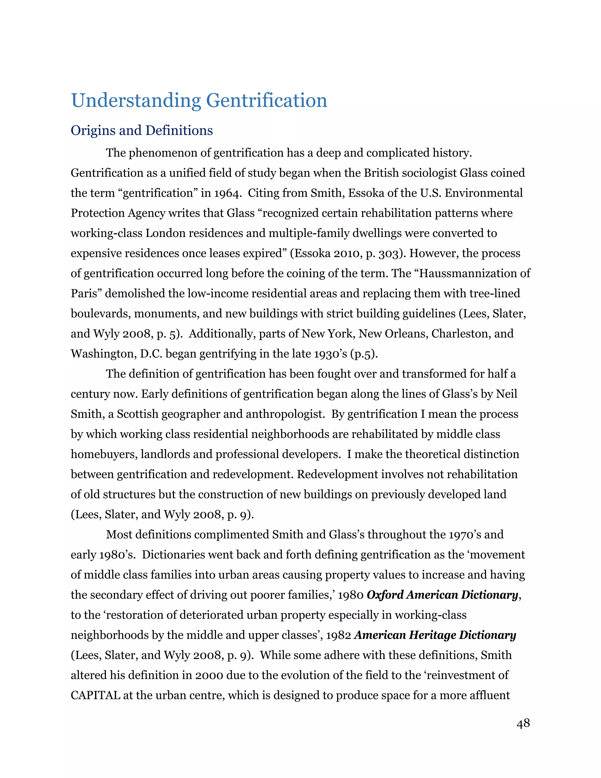 48
Understanding Gentrification
Origins and Definitions
The phenomenon of gentrification has a deep and complicated history.
Gentrification as a unified field of study began when the British sociologist Glass coined
the term “gentrification” in 1964. Citing from Smith, Essoka of the U.S. Environmental
Protection Agency writes that Glass “recognized certain rehabilitation patterns where
working-class London residences and multiple-family dwellings were converted to
expensive residences once leases expired” (Essoka 2010, p. 303). However, the process
of gentrification occurred long before the coining of the term. The “Haussmannization of
Paris” demolished the low-income residential areas and replacing them with tree-lined
boulevards, monuments, and new buildings with strict building guidelines (Lees, Slater,
and Wyly 2008, p. 5). Additionally, parts of New York, New Orleans, Charleston, and
Washington, D.C. began gentrifying in the late 1930’s (p.5).
The definition of gentrification has been fought over and transformed for half a
century now. Early definitions of gentrification began along the lines of Glass’s by Neil
Smith, a Scottish geographer and anthropologist. By gentrification I mean the process
by which working class residential neighborhoods are rehabilitated by middle class
homebuyers, landlords and professional developers. I make the theoretical distinction
between gentrification and redevelopment. Redevelopment involves not rehabilitation
of old structures but the construction of new buildings on previously developed land
(Lees, Slater, and Wyly 2008, p. 9).
Most definitions complimented Smith and Glass’s throughout the 1970’s and
early 1980’s. Dictionaries went back and forth defining gentrification as the ‘movement
of middle class families into urban areas causing property values to increase and having
the secondary effect of driving out poorer families,’ 1980 Oxford American Dictionary,
to the ‘restoration of deteriorated urban property especially in working-class
neighborhoods by the middle and upper classes’, 1982 American Heritage Dictionary
(Lees, Slater, and Wyly 2008, p. 9). While some adhere with these definitions, Smith
altered his definition in 2000 due to the evolution of the field to the ‘reinvestment of
CAPITAL at the urban centre, which is designed to produce space for a more affluent
 
