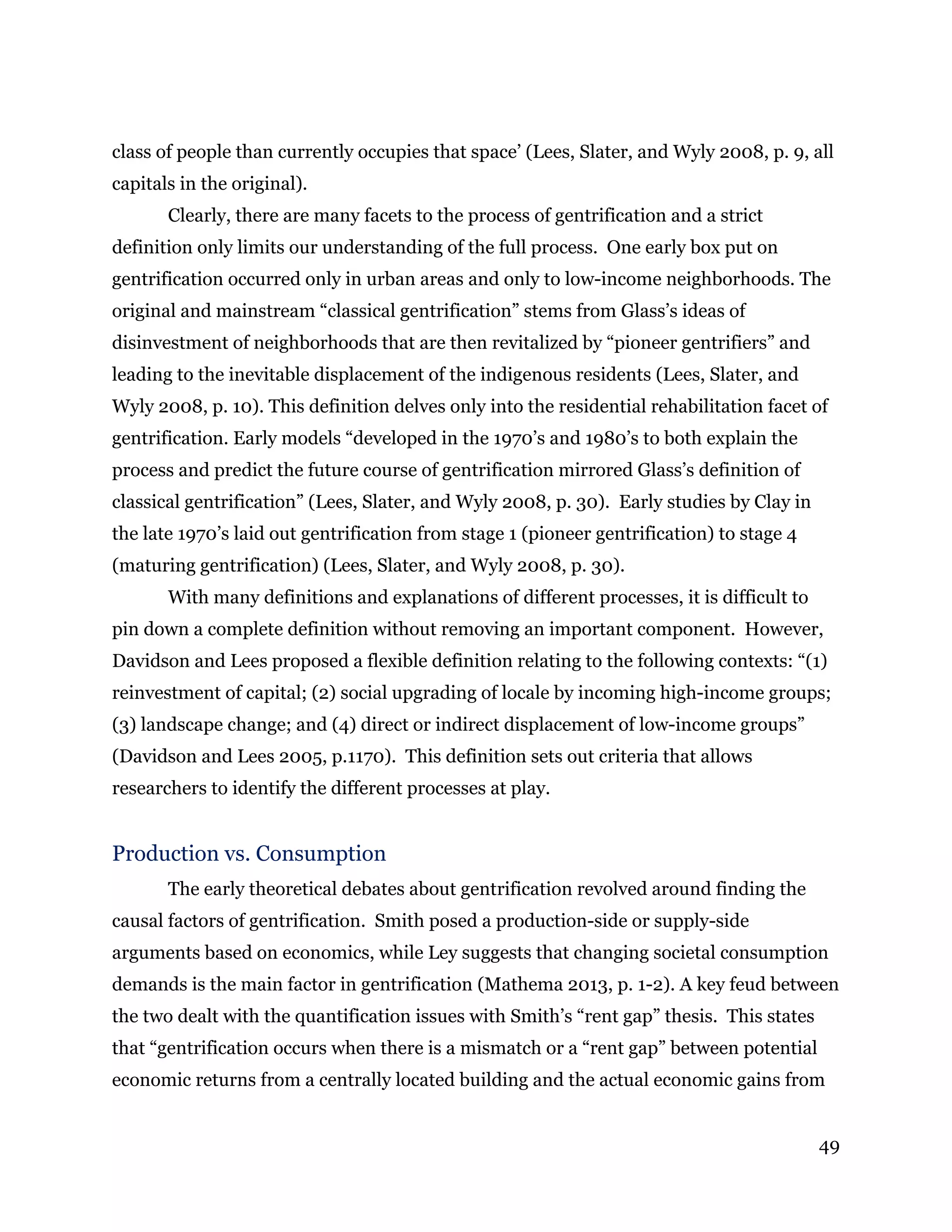 49
class of people than currently occupies that space’ (Lees, Slater, and Wyly 2008, p. 9, all
capitals in the original).
Clearly, there are many facets to the process of gentrification and a strict
definition only limits our understanding of the full process. One early box put on
gentrification occurred only in urban areas and only to low-income neighborhoods. The
original and mainstream “classical gentrification” stems from Glass’s ideas of
disinvestment of neighborhoods that are then revitalized by “pioneer gentrifiers” and
leading to the inevitable displacement of the indigenous residents (Lees, Slater, and
Wyly 2008, p. 10). This definition delves only into the residential rehabilitation facet of
gentrification. Early models “developed in the 1970’s and 1980’s to both explain the
process and predict the future course of gentrification mirrored Glass’s definition of
classical gentrification” (Lees, Slater, and Wyly 2008, p. 30). Early studies by Clay in
the late 1970’s laid out gentrification from stage 1 (pioneer gentrification) to stage 4
(maturing gentrification) (Lees, Slater, and Wyly 2008, p. 30).
With many definitions and explanations of different processes, it is difficult to
pin down a complete definition without removing an important component. However,
Davidson and Lees proposed a flexible definition relating to the following contexts: “(1)
reinvestment of capital; (2) social upgrading of locale by incoming high-income groups;
(3) landscape change; and (4) direct or indirect displacement of low-income groups”
(Davidson and Lees 2005, p.1170). This definition sets out criteria that allows
researchers to identify the different processes at play.
Production vs. Consumption
The early theoretical debates about gentrification revolved around finding the
causal factors of gentrification. Smith posed a production-side or supply-side
arguments based on economics, while Ley suggests that changing societal consumption
demands is the main factor in gentrification (Mathema 2013, p. 1-2). A key feud between
the two dealt with the quantification issues with Smith’s “rent gap” thesis. This states
that “gentrification occurs when there is a mismatch or a “rent gap” between potential
economic returns from a centrally located building and the actual economic gains from
 
