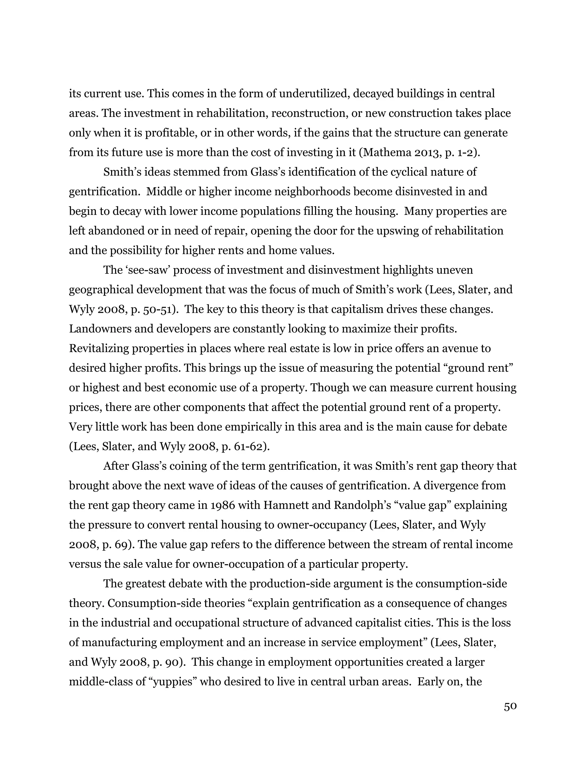 50
its current use. This comes in the form of underutilized, decayed buildings in central
areas. The investment in rehabilitation, reconstruction, or new construction takes place
only when it is profitable, or in other words, if the gains that the structure can generate
from its future use is more than the cost of investing in it (Mathema 2013, p. 1-2).
Smith’s ideas stemmed from Glass’s identification of the cyclical nature of
gentrification. Middle or higher income neighborhoods become disinvested in and
begin to decay with lower income populations filling the housing. Many properties are
left abandoned or in need of repair, opening the door for the upswing of rehabilitation
and the possibility for higher rents and home values.
The ‘see-saw’ process of investment and disinvestment highlights uneven
geographical development that was the focus of much of Smith’s work (Lees, Slater, and
Wyly 2008, p. 50-51). The key to this theory is that capitalism drives these changes.
Landowners and developers are constantly looking to maximize their profits.
Revitalizing properties in places where real estate is low in price offers an avenue to
desired higher profits. This brings up the issue of measuring the potential “ground rent”
or highest and best economic use of a property. Though we can measure current housing
prices, there are other components that affect the potential ground rent of a property.
Very little work has been done empirically in this area and is the main cause for debate
(Lees, Slater, and Wyly 2008, p. 61-62).
After Glass’s coining of the term gentrification, it was Smith’s rent gap theory that
brought above the next wave of ideas of the causes of gentrification. A divergence from
the rent gap theory came in 1986 with Hamnett and Randolph’s “value gap” explaining
the pressure to convert rental housing to owner-occupancy (Lees, Slater, and Wyly
2008, p. 69). The value gap refers to the difference between the stream of rental income
versus the sale value for owner-occupation of a particular property.
The greatest debate with the production-side argument is the consumption-side
theory. Consumption-side theories “explain gentrification as a consequence of changes
in the industrial and occupational structure of advanced capitalist cities. This is the loss
of manufacturing employment and an increase in service employment” (Lees, Slater,
and Wyly 2008, p. 90). This change in employment opportunities created a larger
middle-class of “yuppies” who desired to live in central urban areas. Early on, the
 