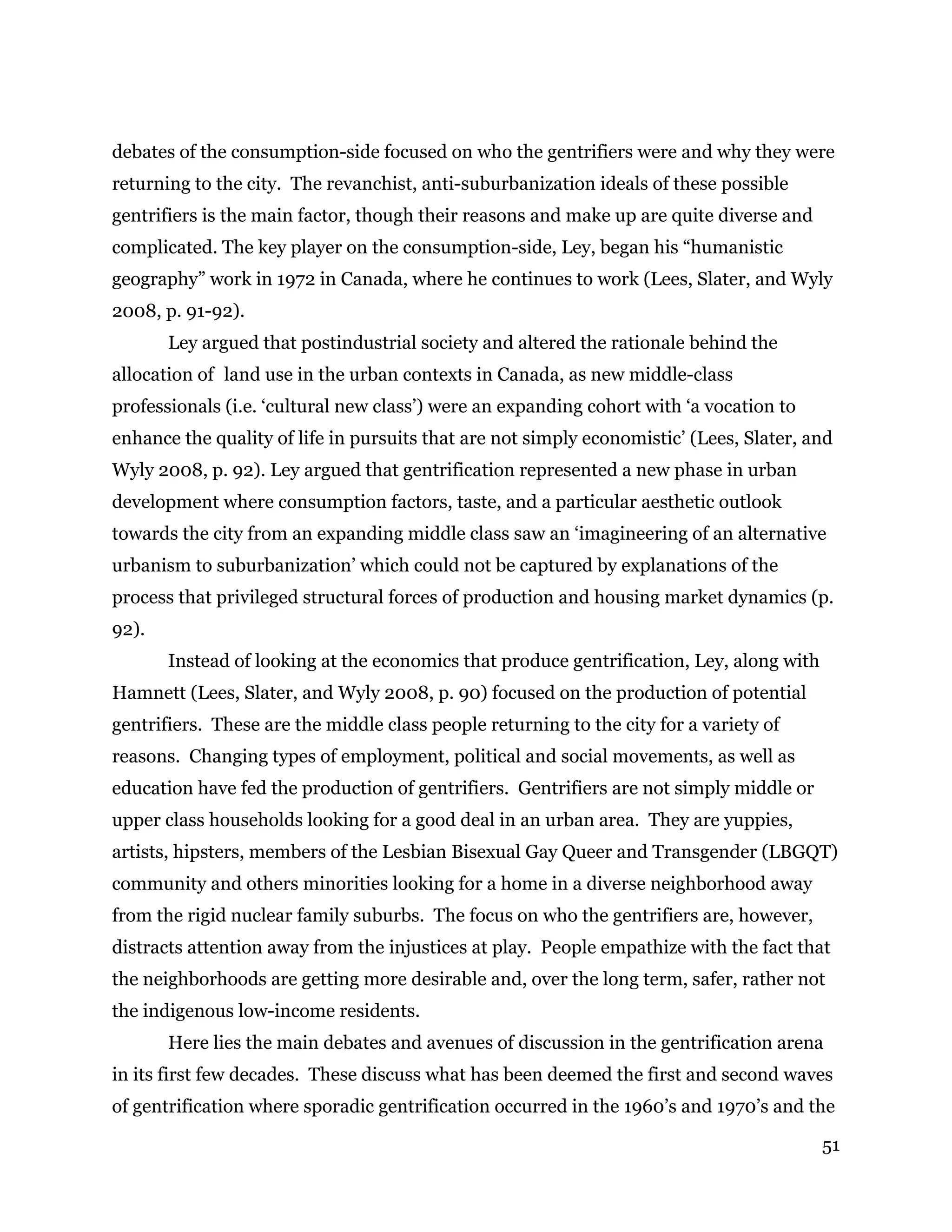 51
debates of the consumption-side focused on who the gentrifiers were and why they were
returning to the city. The revanchist, anti-suburbanization ideals of these possible
gentrifiers is the main factor, though their reasons and make up are quite diverse and
complicated. The key player on the consumption-side, Ley, began his “humanistic
geography” work in 1972 in Canada, where he continues to work (Lees, Slater, and Wyly
2008, p. 91-92).
Ley argued that postindustrial society and altered the rationale behind the
allocation of land use in the urban contexts in Canada, as new middle-class
professionals (i.e. ‘cultural new class’) were an expanding cohort with ‘a vocation to
enhance the quality of life in pursuits that are not simply economistic’ (Lees, Slater, and
Wyly 2008, p. 92). Ley argued that gentrification represented a new phase in urban
development where consumption factors, taste, and a particular aesthetic outlook
towards the city from an expanding middle class saw an ‘imagineering of an alternative
urbanism to suburbanization’ which could not be captured by explanations of the
process that privileged structural forces of production and housing market dynamics (p.
92).
Instead of looking at the economics that produce gentrification, Ley, along with
Hamnett (Lees, Slater, and Wyly 2008, p. 90) focused on the production of potential
gentrifiers. These are the middle class people returning to the city for a variety of
reasons. Changing types of employment, political and social movements, as well as
education have fed the production of gentrifiers. Gentrifiers are not simply middle or
upper class households looking for a good deal in an urban area. They are yuppies,
artists, hipsters, members of the Lesbian Bisexual Gay Queer and Transgender (LBGQT)
community and others minorities looking for a home in a diverse neighborhood away
from the rigid nuclear family suburbs. The focus on who the gentrifiers are, however,
distracts attention away from the injustices at play. People empathize with the fact that
the neighborhoods are getting more desirable and, over the long term, safer, rather not
the indigenous low-income residents.
Here lies the main debates and avenues of discussion in the gentrification arena
in its first few decades. These discuss what has been deemed the first and second waves
of gentrification where sporadic gentrification occurred in the 1960’s and 1970’s and the
 
