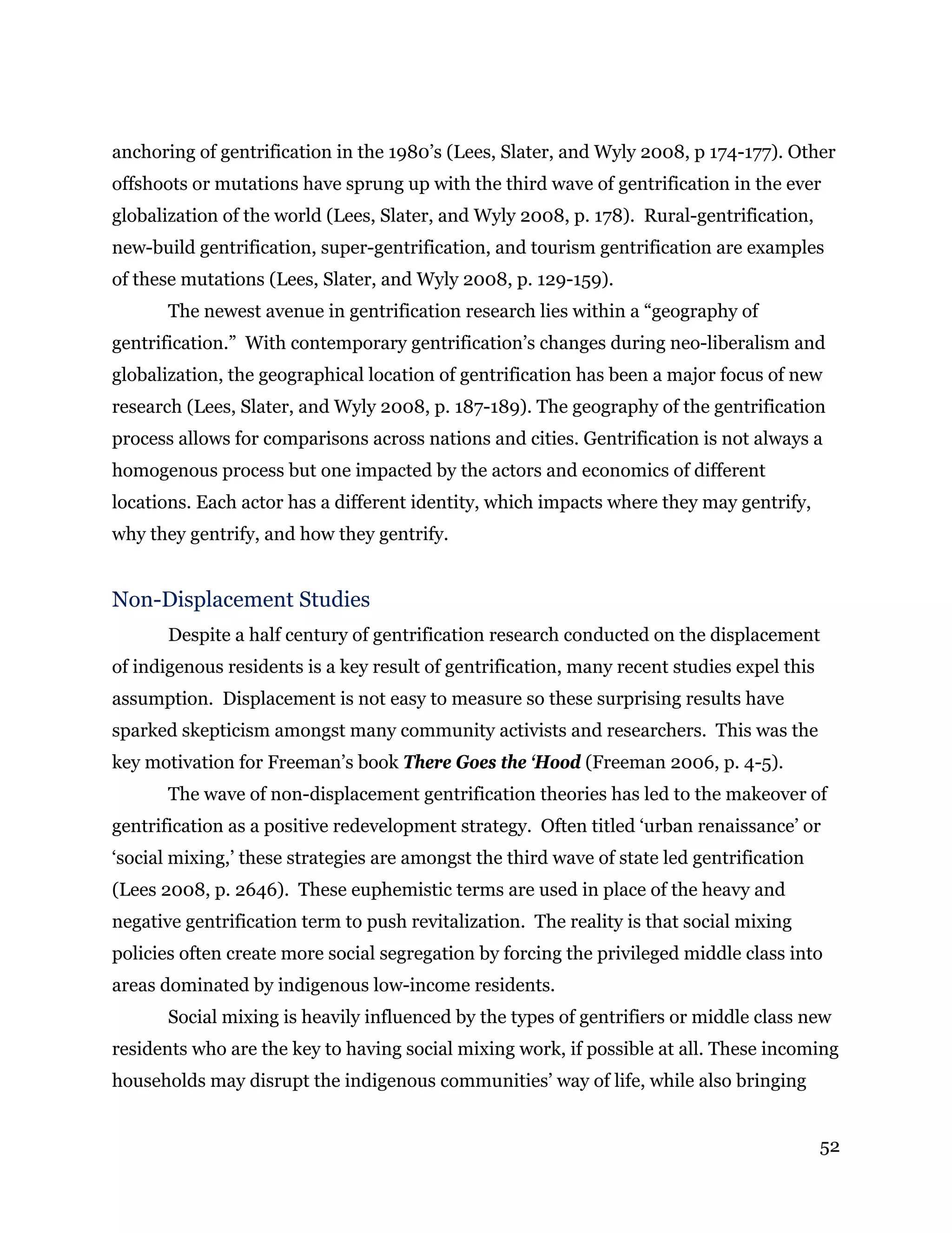 52
anchoring of gentrification in the 1980’s (Lees, Slater, and Wyly 2008, p 174-177). Other
offshoots or mutations have sprung up with the third wave of gentrification in the ever
globalization of the world (Lees, Slater, and Wyly 2008, p. 178). Rural-gentrification,
new-build gentrification, super-gentrification, and tourism gentrification are examples
of these mutations (Lees, Slater, and Wyly 2008, p. 129-159).
The newest avenue in gentrification research lies within a “geography of
gentrification.” With contemporary gentrification’s changes during neo-liberalism and
globalization, the geographical location of gentrification has been a major focus of new
research (Lees, Slater, and Wyly 2008, p. 187-189). The geography of the gentrification
process allows for comparisons across nations and cities. Gentrification is not always a
homogenous process but one impacted by the actors and economics of different
locations. Each actor has a different identity, which impacts where they may gentrify,
why they gentrify, and how they gentrify.
Non-Displacement Studies
Despite a half century of gentrification research conducted on the displacement
of indigenous residents is a key result of gentrification, many recent studies expel this
assumption. Displacement is not easy to measure so these surprising results have
sparked skepticism amongst many community activists and researchers. This was the
key motivation for Freeman’s book There Goes the ‘Hood (Freeman 2006, p. 4-5).
The wave of non-displacement gentrification theories has led to the makeover of
gentrification as a positive redevelopment strategy. Often titled ‘urban renaissance’ or
‘social mixing,’ these strategies are amongst the third wave of state led gentrification
(Lees 2008, p. 2646). These euphemistic terms are used in place of the heavy and
negative gentrification term to push revitalization. The reality is that social mixing
policies often create more social segregation by forcing the privileged middle class into
areas dominated by indigenous low-income residents.
Social mixing is heavily influenced by the types of gentrifiers or middle class new
residents who are the key to having social mixing work, if possible at all. These incoming
households may disrupt the indigenous communities’ way of life, while also bringing
 