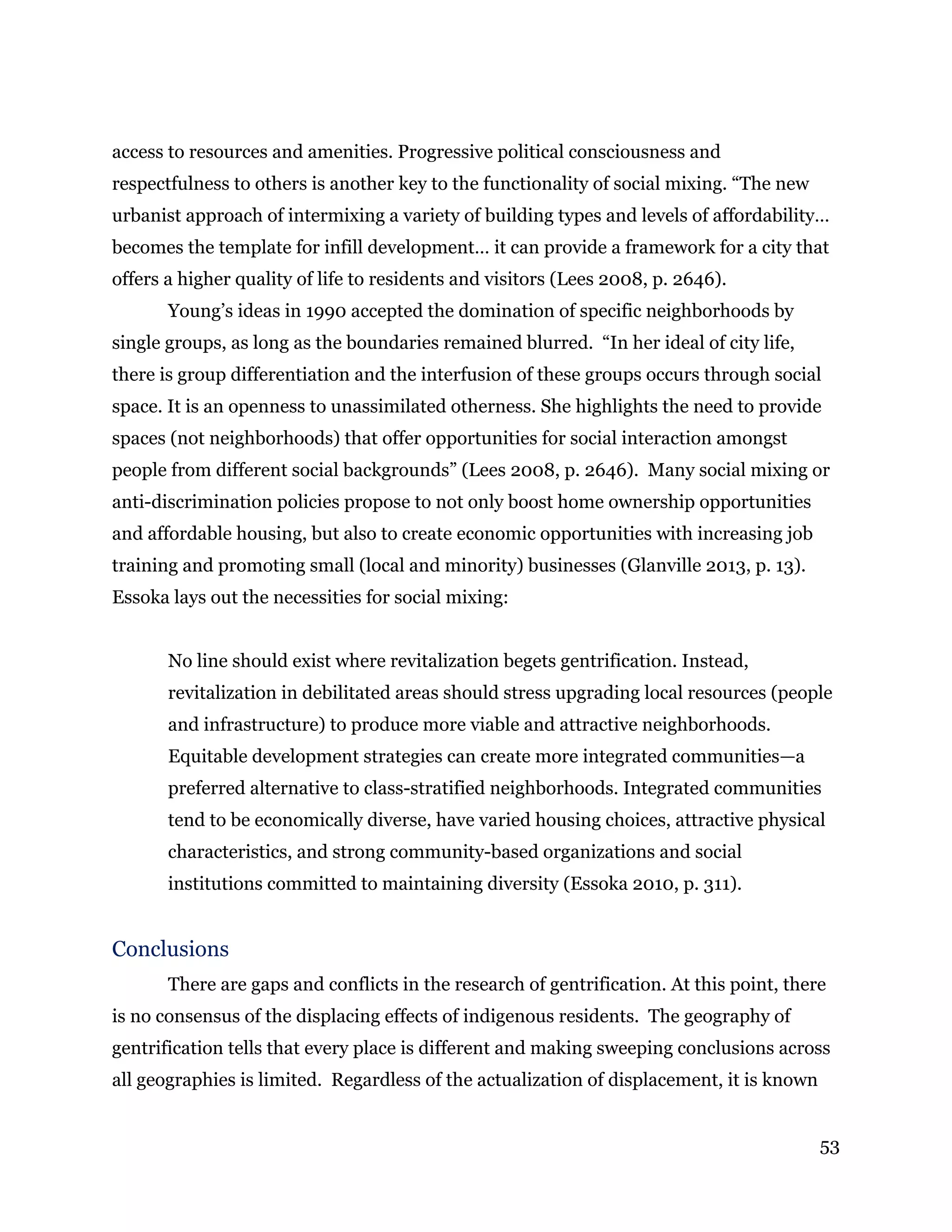 53
access to resources and amenities. Progressive political consciousness and
respectfulness to others is another key to the functionality of social mixing. “The new
urbanist approach of intermixing a variety of building types and levels of affordability…
becomes the template for infill development… it can provide a framework for a city that
offers a higher quality of life to residents and visitors (Lees 2008, p. 2646).
Young’s ideas in 1990 accepted the domination of specific neighborhoods by
single groups, as long as the boundaries remained blurred. “In her ideal of city life,
there is group differentiation and the interfusion of these groups occurs through social
space. It is an openness to unassimilated otherness. She highlights the need to provide
spaces (not neighborhoods) that offer opportunities for social interaction amongst
people from different social backgrounds” (Lees 2008, p. 2646). Many social mixing or
anti-discrimination policies propose to not only boost home ownership opportunities
and affordable housing, but also to create economic opportunities with increasing job
training and promoting small (local and minority) businesses (Glanville 2013, p. 13).
Essoka lays out the necessities for social mixing:
No line should exist where revitalization begets gentrification. Instead,
revitalization in debilitated areas should stress upgrading local resources (people
and infrastructure) to produce more viable and attractive neighborhoods.
Equitable development strategies can create more integrated communities—a
preferred alternative to class-stratified neighborhoods. Integrated communities
tend to be economically diverse, have varied housing choices, attractive physical
characteristics, and strong community-based organizations and social
institutions committed to maintaining diversity (Essoka 2010, p. 311).
Conclusions
There are gaps and conflicts in the research of gentrification. At this point, there
is no consensus of the displacing effects of indigenous residents. The geography of
gentrification tells that every place is different and making sweeping conclusions across
all geographies is limited. Regardless of the actualization of displacement, it is known
 