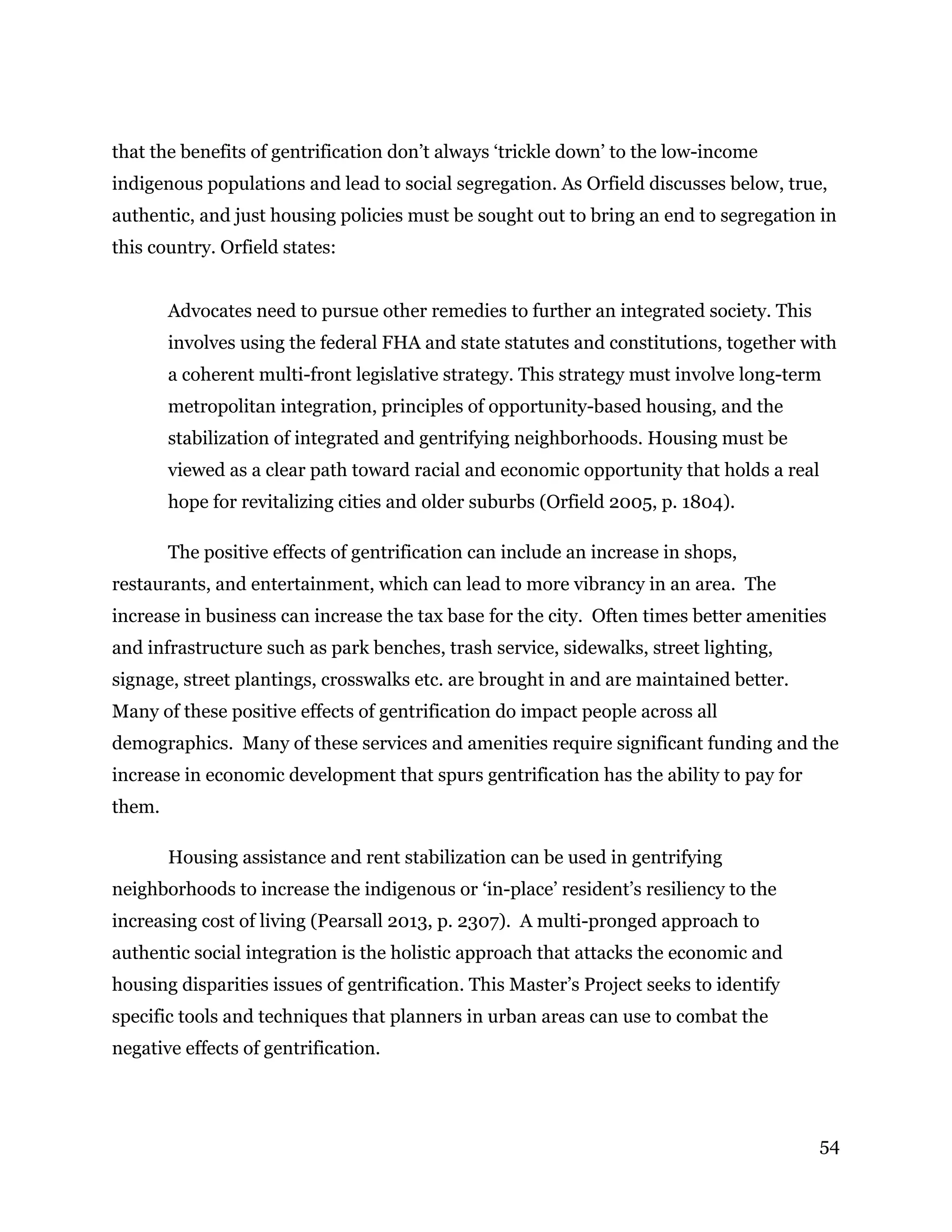 54
that the benefits of gentrification don’t always ‘trickle down’ to the low-income
indigenous populations and lead to social segregation. As Orfield discusses below, true,
authentic, and just housing policies must be sought out to bring an end to segregation in
this country. Orfield states:
Advocates need to pursue other remedies to further an integrated society. This
involves using the federal FHA and state statutes and constitutions, together with
a coherent multi-front legislative strategy. This strategy must involve long-term
metropolitan integration, principles of opportunity-based housing, and the
stabilization of integrated and gentrifying neighborhoods. Housing must be
viewed as a clear path toward racial and economic opportunity that holds a real
hope for revitalizing cities and older suburbs (Orfield 2005, p. 1804).
The positive effects of gentrification can include an increase in shops,
restaurants, and entertainment, which can lead to more vibrancy in an area. The
increase in business can increase the tax base for the city. Often times better amenities
and infrastructure such as park benches, trash service, sidewalks, street lighting,
signage, street plantings, crosswalks etc. are brought in and are maintained better.
Many of these positive effects of gentrification do impact people across all
demographics. Many of these services and amenities require significant funding and the
increase in economic development that spurs gentrification has the ability to pay for
them.
Housing assistance and rent stabilization can be used in gentrifying
neighborhoods to increase the indigenous or ‘in-place’ resident’s resiliency to the
increasing cost of living (Pearsall 2013, p. 2307). A multi-pronged approach to
authentic social integration is the holistic approach that attacks the economic and
housing disparities issues of gentrification. This Master’s Project seeks to identify
specific tools and techniques that planners in urban areas can use to combat the
negative effects of gentrification.
 