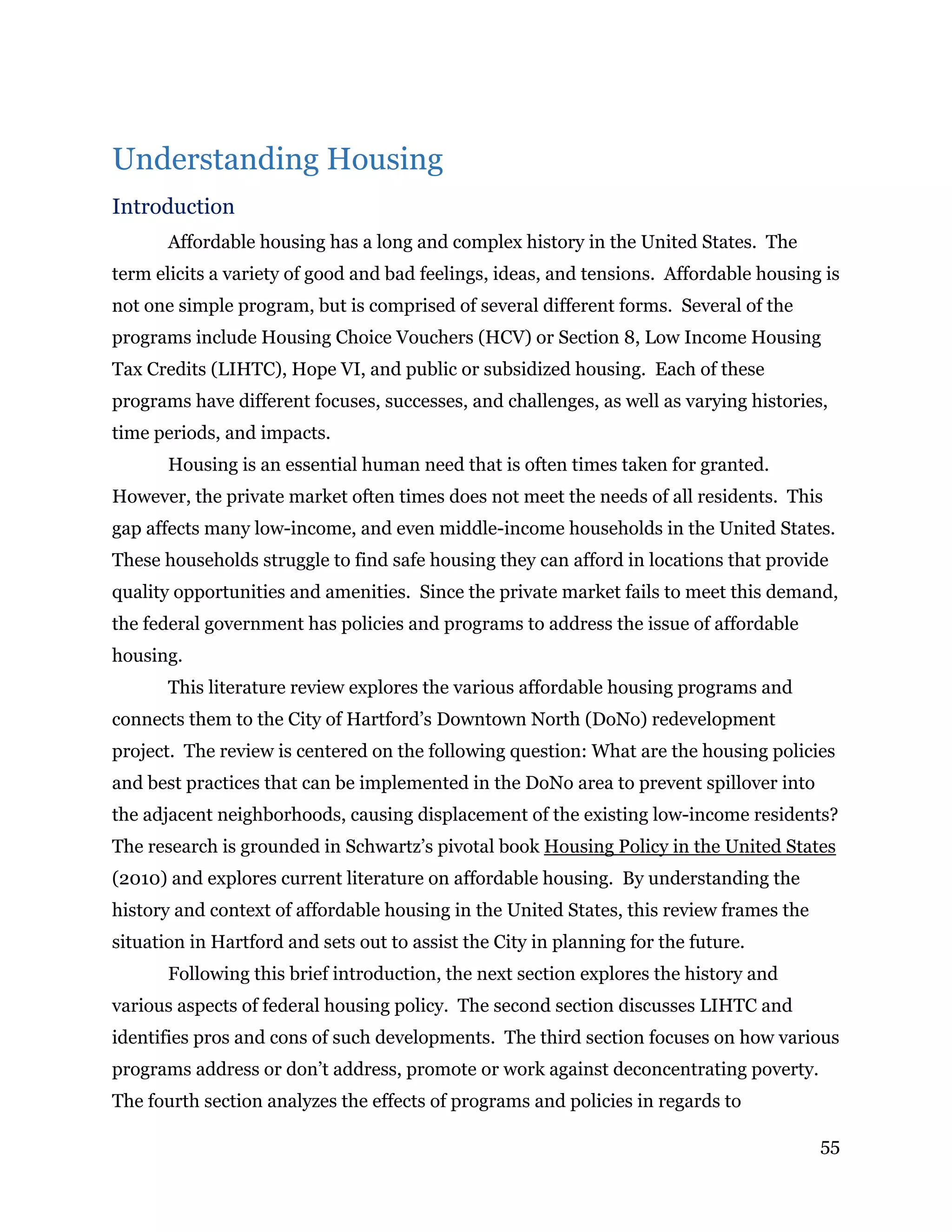 55
Understanding Housing
Introduction
Affordable housing has a long and complex history in the United States. The
term elicits a variety of good and bad feelings, ideas, and tensions. Affordable housing is
not one simple program, but is comprised of several different forms. Several of the
programs include Housing Choice Vouchers (HCV) or Section 8, Low Income Housing
Tax Credits (LIHTC), Hope VI, and public or subsidized housing. Each of these
programs have different focuses, successes, and challenges, as well as varying histories,
time periods, and impacts.
Housing is an essential human need that is often times taken for granted.
However, the private market often times does not meet the needs of all residents. This
gap affects many low-income, and even middle-income households in the United States.
These households struggle to find safe housing they can afford in locations that provide
quality opportunities and amenities. Since the private market fails to meet this demand,
the federal government has policies and programs to address the issue of affordable
housing.
This literature review explores the various affordable housing programs and
connects them to the City of Hartford’s Downtown North (DoNo) redevelopment
project. The review is centered on the following question: What are the housing policies
and best practices that can be implemented in the DoNo area to prevent spillover into
the adjacent neighborhoods, causing displacement of the existing low-income residents?
The research is grounded in Schwartz’s pivotal book Housing Policy in the United States
(2010) and explores current literature on affordable housing. By understanding the
history and context of affordable housing in the United States, this review frames the
situation in Hartford and sets out to assist the City in planning for the future.
Following this brief introduction, the next section explores the history and
various aspects of federal housing policy. The second section discusses LIHTC and
identifies pros and cons of such developments. The third section focuses on how various
programs address or don’t address, promote or work against deconcentrating poverty.
The fourth section analyzes the effects of programs and policies in regards to
 