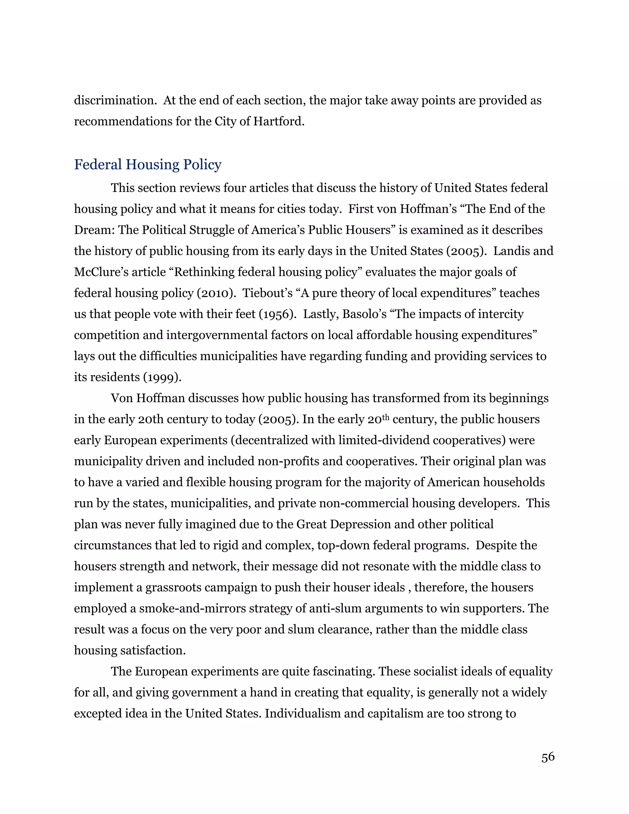 56
discrimination. At the end of each section, the major take away points are provided as
recommendations for the City of Hartford.
Federal Housing Policy
This section reviews four articles that discuss the history of United States federal
housing policy and what it means for cities today. First von Hoffman’s “The End of the
Dream: The Political Struggle of America’s Public Housers” is examined as it describes
the history of public housing from its early days in the United States (2005). Landis and
McClure’s article “Rethinking federal housing policy” evaluates the major goals of
federal housing policy (2010). Tiebout’s “A pure theory of local expenditures” teaches
us that people vote with their feet (1956). Lastly, Basolo’s “The impacts of intercity
competition and intergovernmental factors on local affordable housing expenditures”
lays out the difficulties municipalities have regarding funding and providing services to
its residents (1999).
Von Hoffman discusses how public housing has transformed from its beginnings
in the early 20th century to today (2005). In the early 20th century, the public housers
early European experiments (decentralized with limited-dividend cooperatives) were
municipality driven and included non-profits and cooperatives. Their original plan was
to have a varied and flexible housing program for the majority of American households
run by the states, municipalities, and private non-commercial housing developers. This
plan was never fully imagined due to the Great Depression and other political
circumstances that led to rigid and complex, top-down federal programs. Despite the
housers strength and network, their message did not resonate with the middle class to
implement a grassroots campaign to push their houser ideals , therefore, the housers
employed a smoke-and-mirrors strategy of anti-slum arguments to win supporters. The
result was a focus on the very poor and slum clearance, rather than the middle class
housing satisfaction.
The European experiments are quite fascinating. These socialist ideals of equality
for all, and giving government a hand in creating that equality, is generally not a widely
excepted idea in the United States. Individualism and capitalism are too strong to
 