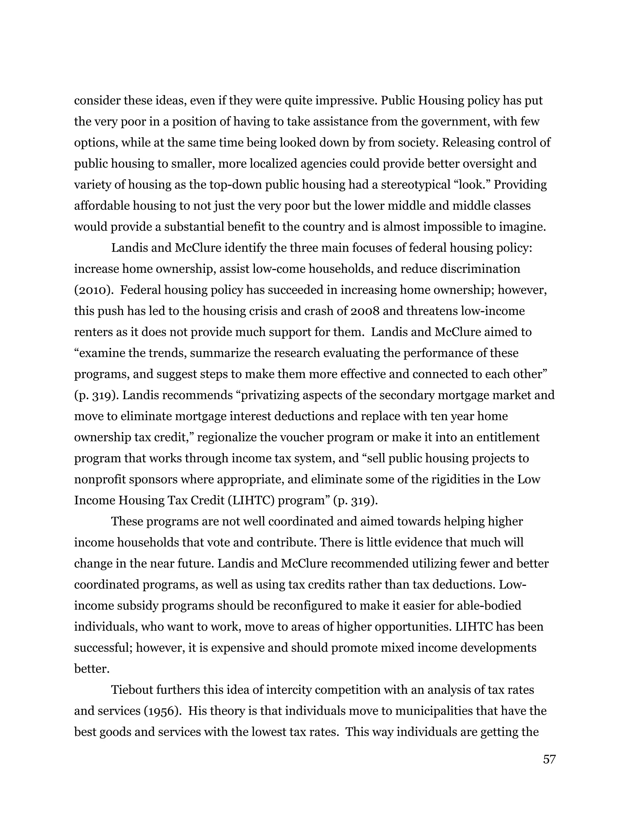 57
consider these ideas, even if they were quite impressive. Public Housing policy has put
the very poor in a position of having to take assistance from the government, with few
options, while at the same time being looked down by from society. Releasing control of
public housing to smaller, more localized agencies could provide better oversight and
variety of housing as the top-down public housing had a stereotypical “look.” Providing
affordable housing to not just the very poor but the lower middle and middle classes
would provide a substantial benefit to the country and is almost impossible to imagine.
Landis and McClure identify the three main focuses of federal housing policy:
increase home ownership, assist low-come households, and reduce discrimination
(2010). Federal housing policy has succeeded in increasing home ownership; however,
this push has led to the housing crisis and crash of 2008 and threatens low-income
renters as it does not provide much support for them. Landis and McClure aimed to
“examine the trends, summarize the research evaluating the performance of these
programs, and suggest steps to make them more effective and connected to each other”
(p. 319). Landis recommends “privatizing aspects of the secondary mortgage market and
move to eliminate mortgage interest deductions and replace with ten year home
ownership tax credit,” regionalize the voucher program or make it into an entitlement
program that works through income tax system, and “sell public housing projects to
nonprofit sponsors where appropriate, and eliminate some of the rigidities in the Low
Income Housing Tax Credit (LIHTC) program” (p. 319).
These programs are not well coordinated and aimed towards helping higher
income households that vote and contribute. There is little evidence that much will
change in the near future. Landis and McClure recommended utilizing fewer and better
coordinated programs, as well as using tax credits rather than tax deductions. Low-
income subsidy programs should be reconfigured to make it easier for able-bodied
individuals, who want to work, move to areas of higher opportunities. LIHTC has been
successful; however, it is expensive and should promote mixed income developments
better.
Tiebout furthers this idea of intercity competition with an analysis of tax rates
and services (1956). His theory is that individuals move to municipalities that have the
best goods and services with the lowest tax rates. This way individuals are getting the
 