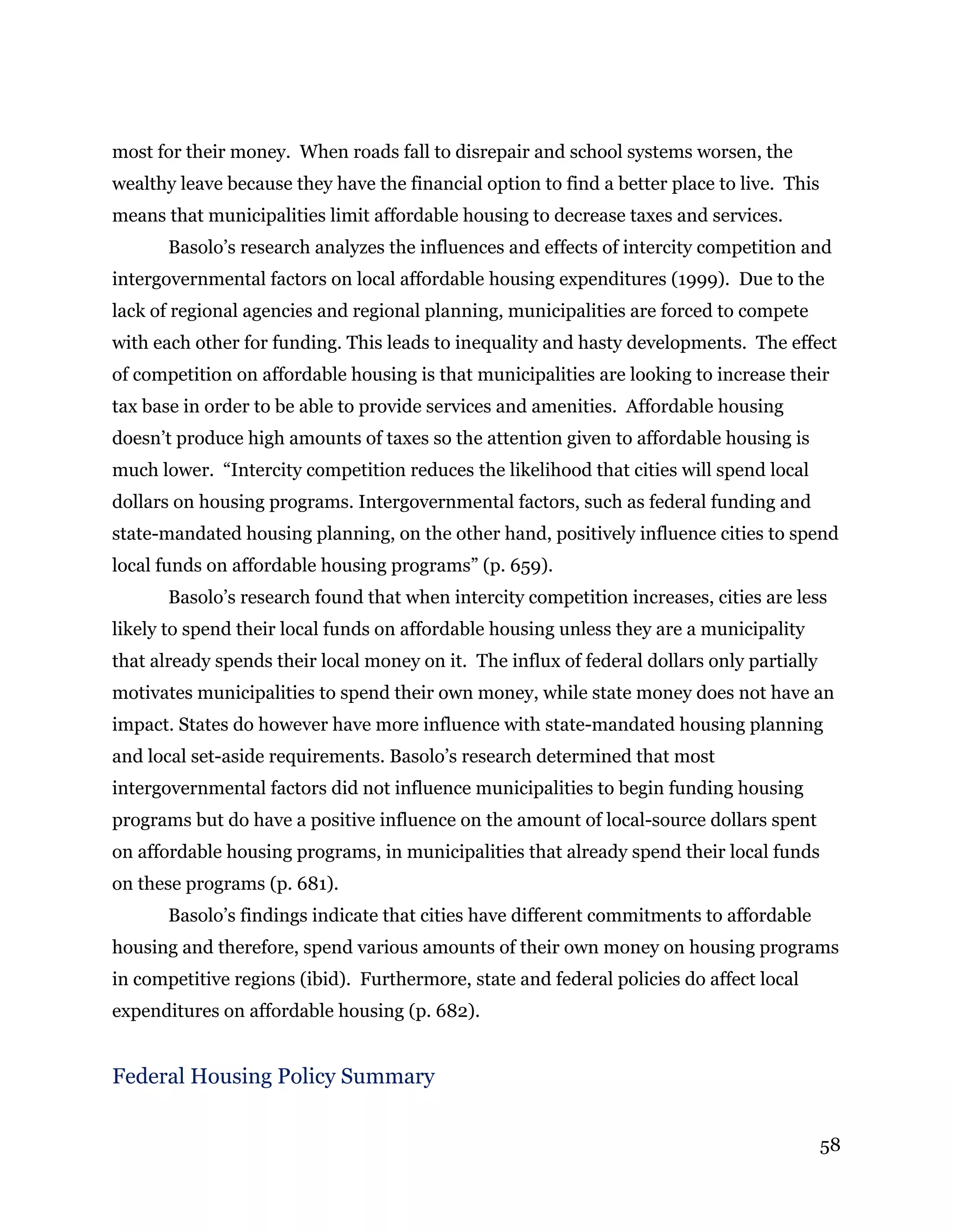 58
most for their money. When roads fall to disrepair and school systems worsen, the
wealthy leave because they have the financial option to find a better place to live. This
means that municipalities limit affordable housing to decrease taxes and services.
Basolo’s research analyzes the influences and effects of intercity competition and
intergovernmental factors on local affordable housing expenditures (1999). Due to the
lack of regional agencies and regional planning, municipalities are forced to compete
with each other for funding. This leads to inequality and hasty developments. The effect
of competition on affordable housing is that municipalities are looking to increase their
tax base in order to be able to provide services and amenities. Affordable housing
doesn’t produce high amounts of taxes so the attention given to affordable housing is
much lower. “Intercity competition reduces the likelihood that cities will spend local
dollars on housing programs. Intergovernmental factors, such as federal funding and
state-mandated housing planning, on the other hand, positively influence cities to spend
local funds on affordable housing programs” (p. 659).
Basolo’s research found that when intercity competition increases, cities are less
likely to spend their local funds on affordable housing unless they are a municipality
that already spends their local money on it. The influx of federal dollars only partially
motivates municipalities to spend their own money, while state money does not have an
impact. States do however have more influence with state-mandated housing planning
and local set-aside requirements. Basolo’s research determined that most
intergovernmental factors did not influence municipalities to begin funding housing
programs but do have a positive influence on the amount of local-source dollars spent
on affordable housing programs, in municipalities that already spend their local funds
on these programs (p. 681).
Basolo’s findings indicate that cities have different commitments to affordable
housing and therefore, spend various amounts of their own money on housing programs
in competitive regions (ibid). Furthermore, state and federal policies do affect local
expenditures on affordable housing (p. 682).
Federal Housing Policy Summary
 