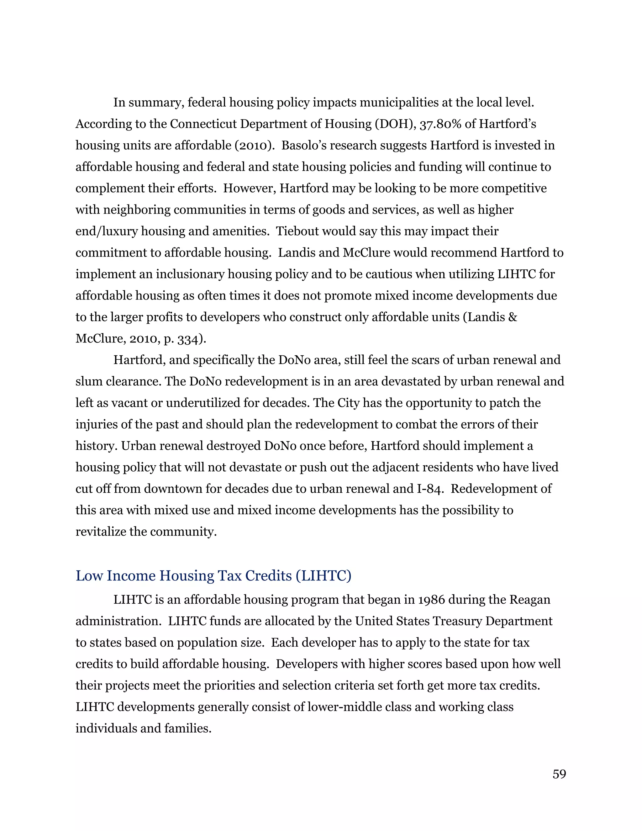 59
In summary, federal housing policy impacts municipalities at the local level.
According to the Connecticut Department of Housing (DOH), 37.80% of Hartford’s
housing units are affordable (2010). Basolo’s research suggests Hartford is invested in
affordable housing and federal and state housing policies and funding will continue to
complement their efforts. However, Hartford may be looking to be more competitive
with neighboring communities in terms of goods and services, as well as higher
end/luxury housing and amenities. Tiebout would say this may impact their
commitment to affordable housing. Landis and McClure would recommend Hartford to
implement an inclusionary housing policy and to be cautious when utilizing LIHTC for
affordable housing as often times it does not promote mixed income developments due
to the larger profits to developers who construct only affordable units (Landis &
McClure, 2010, p. 334).
Hartford, and specifically the DoNo area, still feel the scars of urban renewal and
slum clearance. The DoNo redevelopment is in an area devastated by urban renewal and
left as vacant or underutilized for decades. The City has the opportunity to patch the
injuries of the past and should plan the redevelopment to combat the errors of their
history. Urban renewal destroyed DoNo once before, Hartford should implement a
housing policy that will not devastate or push out the adjacent residents who have lived
cut off from downtown for decades due to urban renewal and I-84. Redevelopment of
this area with mixed use and mixed income developments has the possibility to
revitalize the community.
Low Income Housing Tax Credits (LIHTC)
LIHTC is an affordable housing program that began in 1986 during the Reagan
administration. LIHTC funds are allocated by the United States Treasury Department
to states based on population size. Each developer has to apply to the state for tax
credits to build affordable housing. Developers with higher scores based upon how well
their projects meet the priorities and selection criteria set forth get more tax credits.
LIHTC developments generally consist of lower-middle class and working class
individuals and families.
 