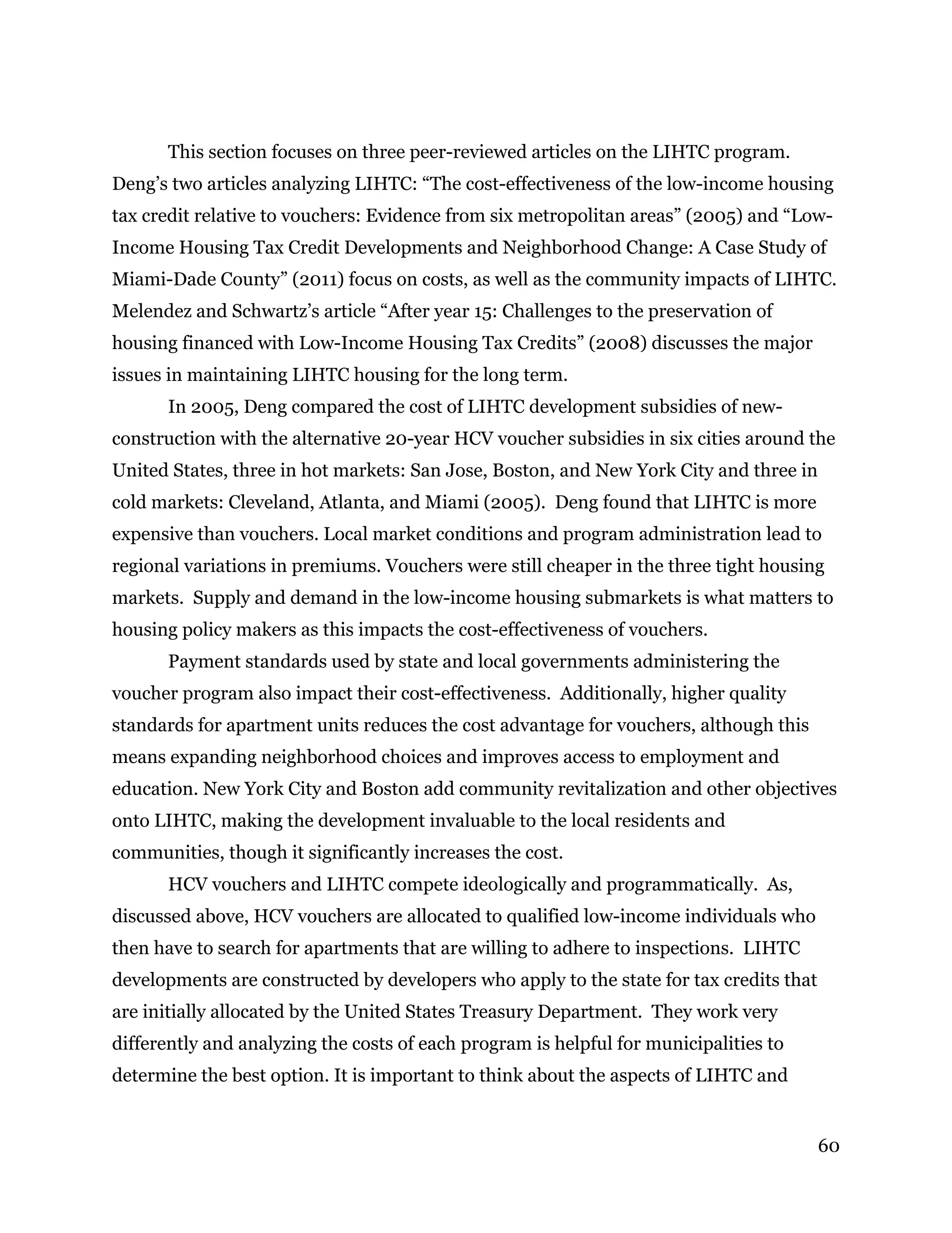 60
This section focuses on three peer-reviewed articles on the LIHTC program.
Deng’s two articles analyzing LIHTC: “The cost-effectiveness of the low-income housing
tax credit relative to vouchers: Evidence from six metropolitan areas” (2005) and “Low-
Income Housing Tax Credit Developments and Neighborhood Change: A Case Study of
Miami-Dade County” (2011) focus on costs, as well as the community impacts of LIHTC.
Melendez and Schwartz’s article “After year 15: Challenges to the preservation of
housing financed with Low-Income Housing Tax Credits” (2008) discusses the major
issues in maintaining LIHTC housing for the long term.
In 2005, Deng compared the cost of LIHTC development subsidies of new-
construction with the alternative 20-year HCV voucher subsidies in six cities around the
United States, three in hot markets: San Jose, Boston, and New York City and three in
cold markets: Cleveland, Atlanta, and Miami (2005). Deng found that LIHTC is more
expensive than vouchers. Local market conditions and program administration lead to
regional variations in premiums. Vouchers were still cheaper in the three tight housing
markets. Supply and demand in the low-income housing submarkets is what matters to
housing policy makers as this impacts the cost-effectiveness of vouchers.
Payment standards used by state and local governments administering the
voucher program also impact their cost-effectiveness. Additionally, higher quality
standards for apartment units reduces the cost advantage for vouchers, although this
means expanding neighborhood choices and improves access to employment and
education. New York City and Boston add community revitalization and other objectives
onto LIHTC, making the development invaluable to the local residents and
communities, though it significantly increases the cost.
HCV vouchers and LIHTC compete ideologically and programmatically. As,
discussed above, HCV vouchers are allocated to qualified low-income individuals who
then have to search for apartments that are willing to adhere to inspections. LIHTC
developments are constructed by developers who apply to the state for tax credits that
are initially allocated by the United States Treasury Department. They work very
differently and analyzing the costs of each program is helpful for municipalities to
determine the best option. It is important to think about the aspects of LIHTC and
 