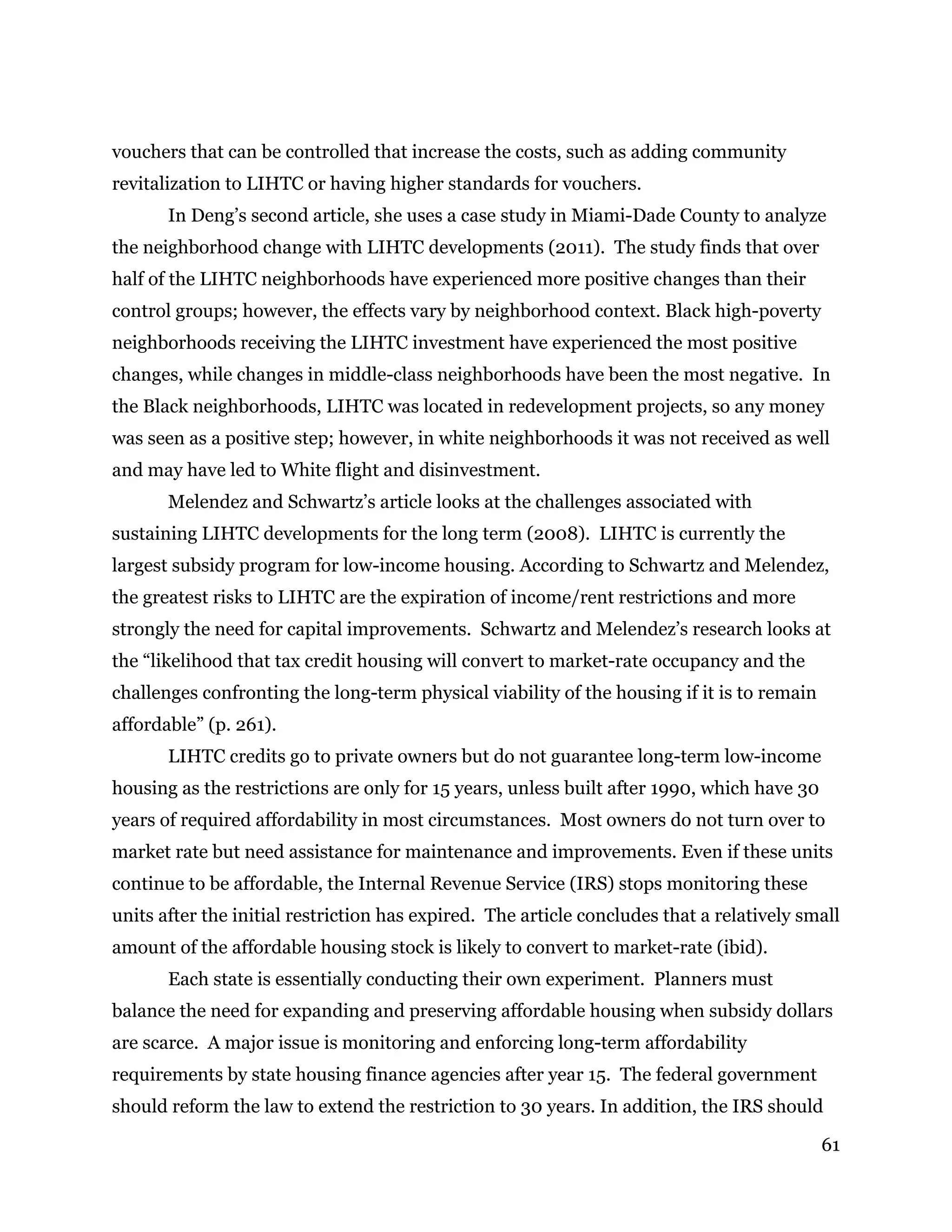 61
vouchers that can be controlled that increase the costs, such as adding community
revitalization to LIHTC or having higher standards for vouchers.
In Deng’s second article, she uses a case study in Miami-Dade County to analyze
the neighborhood change with LIHTC developments (2011). The study finds that over
half of the LIHTC neighborhoods have experienced more positive changes than their
control groups; however, the effects vary by neighborhood context. Black high-poverty
neighborhoods receiving the LIHTC investment have experienced the most positive
changes, while changes in middle-class neighborhoods have been the most negative. In
the Black neighborhoods, LIHTC was located in redevelopment projects, so any money
was seen as a positive step; however, in white neighborhoods it was not received as well
and may have led to White flight and disinvestment.
Melendez and Schwartz’s article looks at the challenges associated with
sustaining LIHTC developments for the long term (2008). LIHTC is currently the
largest subsidy program for low-income housing. According to Schwartz and Melendez,
the greatest risks to LIHTC are the expiration of income/rent restrictions and more
strongly the need for capital improvements. Schwartz and Melendez’s research looks at
the “likelihood that tax credit housing will convert to market-rate occupancy and the
challenges confronting the long-term physical viability of the housing if it is to remain
affordable” (p. 261).
LIHTC credits go to private owners but do not guarantee long-term low-income
housing as the restrictions are only for 15 years, unless built after 1990, which have 30
years of required affordability in most circumstances. Most owners do not turn over to
market rate but need assistance for maintenance and improvements. Even if these units
continue to be affordable, the Internal Revenue Service (IRS) stops monitoring these
units after the initial restriction has expired. The article concludes that a relatively small
amount of the affordable housing stock is likely to convert to market-rate (ibid).
Each state is essentially conducting their own experiment. Planners must
balance the need for expanding and preserving affordable housing when subsidy dollars
are scarce. A major issue is monitoring and enforcing long-term affordability
requirements by state housing finance agencies after year 15. The federal government
should reform the law to extend the restriction to 30 years. In addition, the IRS should
 