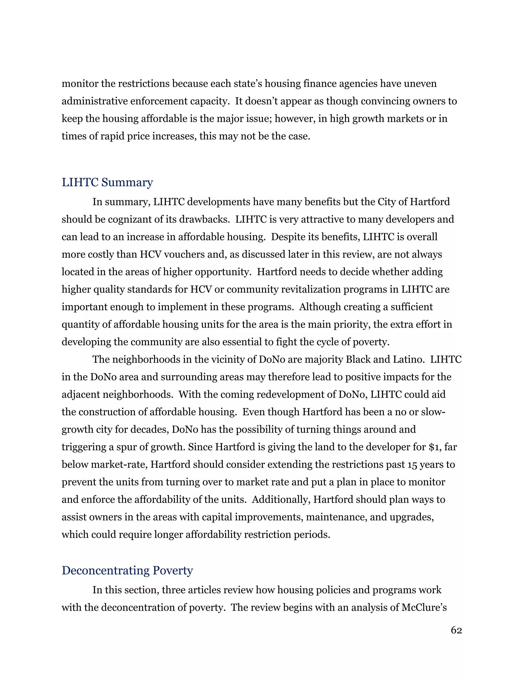 62
monitor the restrictions because each state’s housing finance agencies have uneven
administrative enforcement capacity. It doesn’t appear as though convincing owners to
keep the housing affordable is the major issue; however, in high growth markets or in
times of rapid price increases, this may not be the case.
LIHTC Summary
In summary, LIHTC developments have many benefits but the City of Hartford
should be cognizant of its drawbacks. LIHTC is very attractive to many developers and
can lead to an increase in affordable housing. Despite its benefits, LIHTC is overall
more costly than HCV vouchers and, as discussed later in this review, are not always
located in the areas of higher opportunity. Hartford needs to decide whether adding
higher quality standards for HCV or community revitalization programs in LIHTC are
important enough to implement in these programs. Although creating a sufficient
quantity of affordable housing units for the area is the main priority, the extra effort in
developing the community are also essential to fight the cycle of poverty.
The neighborhoods in the vicinity of DoNo are majority Black and Latino. LIHTC
in the DoNo area and surrounding areas may therefore lead to positive impacts for the
adjacent neighborhoods. With the coming redevelopment of DoNo, LIHTC could aid
the construction of affordable housing. Even though Hartford has been a no or slow-
growth city for decades, DoNo has the possibility of turning things around and
triggering a spur of growth. Since Hartford is giving the land to the developer for $1, far
below market-rate, Hartford should consider extending the restrictions past 15 years to
prevent the units from turning over to market rate and put a plan in place to monitor
and enforce the affordability of the units. Additionally, Hartford should plan ways to
assist owners in the areas with capital improvements, maintenance, and upgrades,
which could require longer affordability restriction periods.
Deconcentrating Poverty
In this section, three articles review how housing policies and programs work
with the deconcentration of poverty. The review begins with an analysis of McClure’s
 