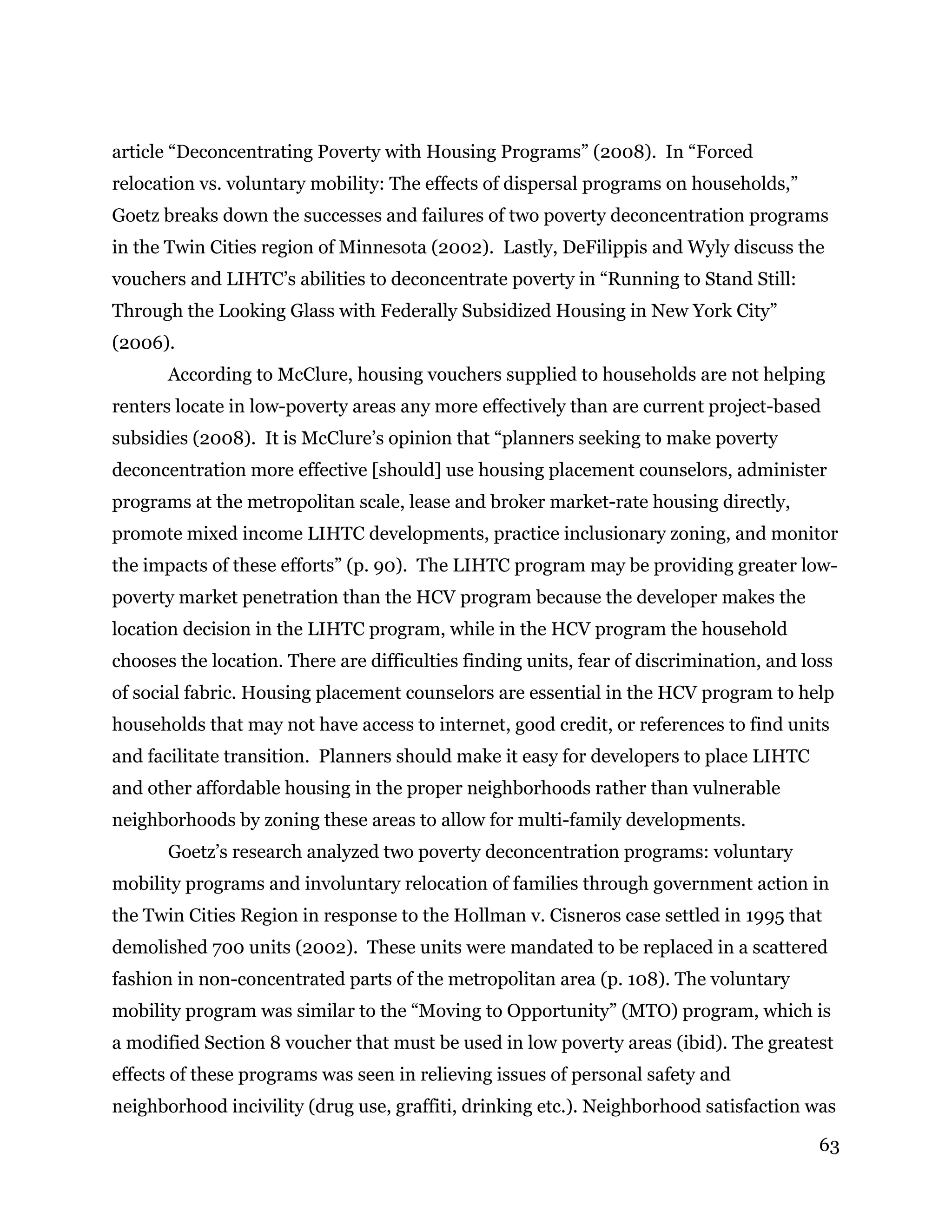 63
article “Deconcentrating Poverty with Housing Programs” (2008). In “Forced
relocation vs. voluntary mobility: The effects of dispersal programs on households,”
Goetz breaks down the successes and failures of two poverty deconcentration programs
in the Twin Cities region of Minnesota (2002). Lastly, DeFilippis and Wyly discuss the
vouchers and LIHTC’s abilities to deconcentrate poverty in “Running to Stand Still:
Through the Looking Glass with Federally Subsidized Housing in New York City”
(2006).
According to McClure, housing vouchers supplied to households are not helping
renters locate in low-poverty areas any more effectively than are current project-based
subsidies (2008). It is McClure’s opinion that “planners seeking to make poverty
deconcentration more effective [should] use housing placement counselors, administer
programs at the metropolitan scale, lease and broker market-rate housing directly,
promote mixed income LIHTC developments, practice inclusionary zoning, and monitor
the impacts of these efforts” (p. 90). The LIHTC program may be providing greater low-
poverty market penetration than the HCV program because the developer makes the
location decision in the LIHTC program, while in the HCV program the household
chooses the location. There are difficulties finding units, fear of discrimination, and loss
of social fabric. Housing placement counselors are essential in the HCV program to help
households that may not have access to internet, good credit, or references to find units
and facilitate transition. Planners should make it easy for developers to place LIHTC
and other affordable housing in the proper neighborhoods rather than vulnerable
neighborhoods by zoning these areas to allow for multi-family developments.
Goetz’s research analyzed two poverty deconcentration programs: voluntary
mobility programs and involuntary relocation of families through government action in
the Twin Cities Region in response to the Hollman v. Cisneros case settled in 1995 that
demolished 700 units (2002). These units were mandated to be replaced in a scattered
fashion in non-concentrated parts of the metropolitan area (p. 108). The voluntary
mobility program was similar to the “Moving to Opportunity” (MTO) program, which is
a modified Section 8 voucher that must be used in low poverty areas (ibid). The greatest
effects of these programs was seen in relieving issues of personal safety and
neighborhood incivility (drug use, graffiti, drinking etc.). Neighborhood satisfaction was
 
