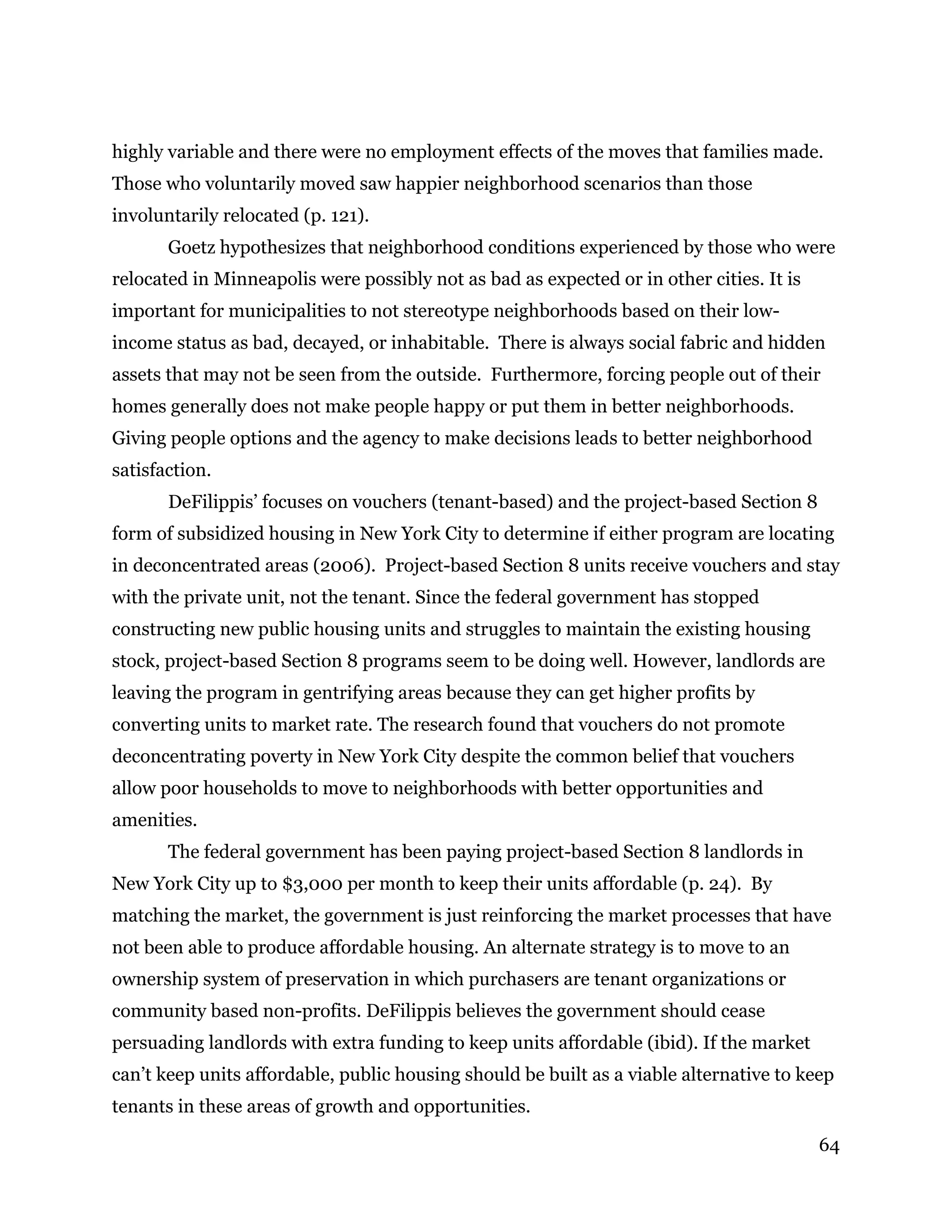 64
highly variable and there were no employment effects of the moves that families made.
Those who voluntarily moved saw happier neighborhood scenarios than those
involuntarily relocated (p. 121).
Goetz hypothesizes that neighborhood conditions experienced by those who were
relocated in Minneapolis were possibly not as bad as expected or in other cities. It is
important for municipalities to not stereotype neighborhoods based on their low-
income status as bad, decayed, or inhabitable. There is always social fabric and hidden
assets that may not be seen from the outside. Furthermore, forcing people out of their
homes generally does not make people happy or put them in better neighborhoods.
Giving people options and the agency to make decisions leads to better neighborhood
satisfaction.
DeFilippis’ focuses on vouchers (tenant-based) and the project-based Section 8
form of subsidized housing in New York City to determine if either program are locating
in deconcentrated areas (2006). Project-based Section 8 units receive vouchers and stay
with the private unit, not the tenant. Since the federal government has stopped
constructing new public housing units and struggles to maintain the existing housing
stock, project-based Section 8 programs seem to be doing well. However, landlords are
leaving the program in gentrifying areas because they can get higher profits by
converting units to market rate. The research found that vouchers do not promote
deconcentrating poverty in New York City despite the common belief that vouchers
allow poor households to move to neighborhoods with better opportunities and
amenities.
The federal government has been paying project-based Section 8 landlords in
New York City up to $3,000 per month to keep their units affordable (p. 24). By
matching the market, the government is just reinforcing the market processes that have
not been able to produce affordable housing. An alternate strategy is to move to an
ownership system of preservation in which purchasers are tenant organizations or
community based non-profits. DeFilippis believes the government should cease
persuading landlords with extra funding to keep units affordable (ibid). If the market
can’t keep units affordable, public housing should be built as a viable alternative to keep
tenants in these areas of growth and opportunities.
 
