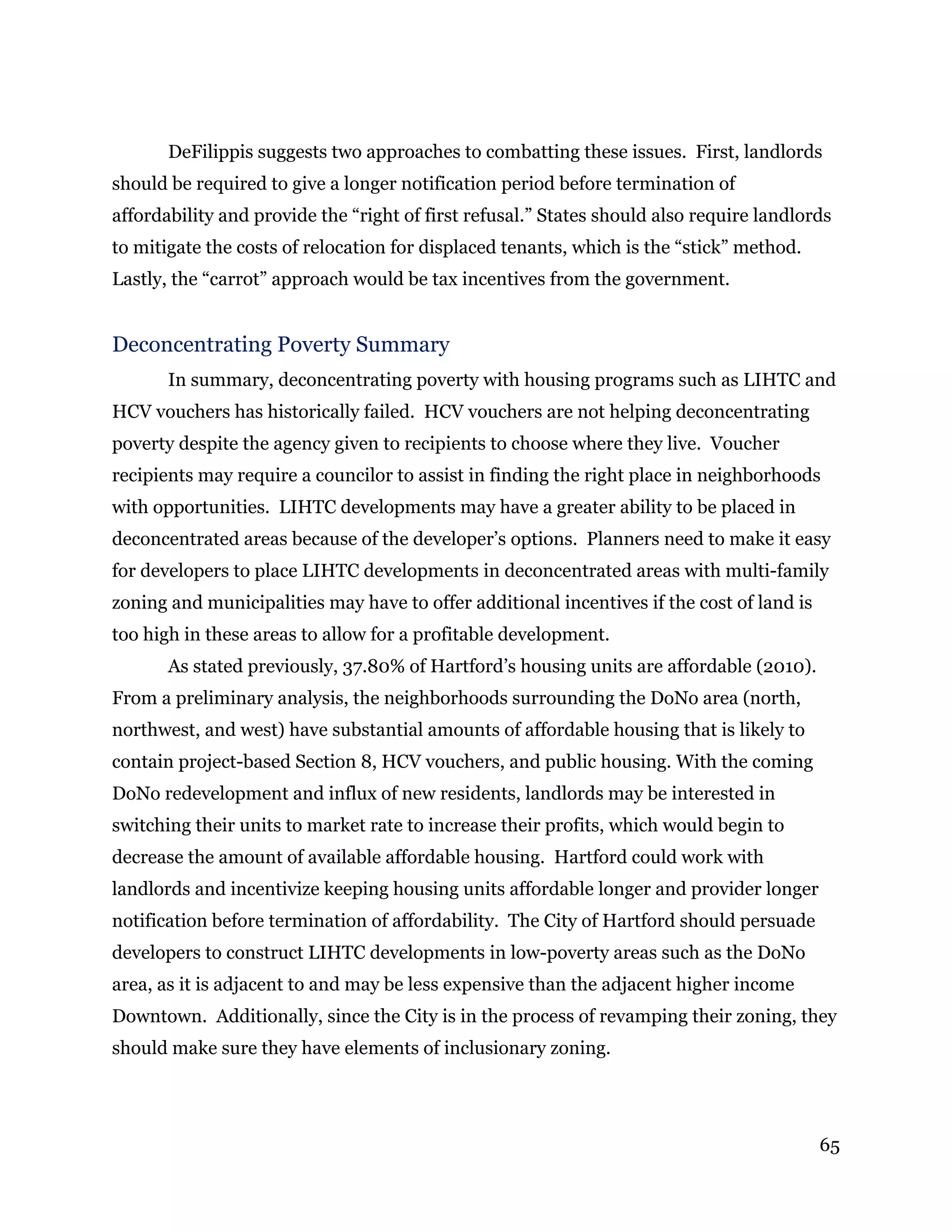 65
DeFilippis suggests two approaches to combatting these issues. First, landlords
should be required to give a longer notification period before termination of
affordability and provide the “right of first refusal.” States should also require landlords
to mitigate the costs of relocation for displaced tenants, which is the “stick” method.
Lastly, the “carrot” approach would be tax incentives from the government.
Deconcentrating Poverty Summary
In summary, deconcentrating poverty with housing programs such as LIHTC and
HCV vouchers has historically failed. HCV vouchers are not helping deconcentrating
poverty despite the agency given to recipients to choose where they live. Voucher
recipients may require a councilor to assist in finding the right place in neighborhoods
with opportunities. LIHTC developments may have a greater ability to be placed in
deconcentrated areas because of the developer’s options. Planners need to make it easy
for developers to place LIHTC developments in deconcentrated areas with multi-family
zoning and municipalities may have to offer additional incentives if the cost of land is
too high in these areas to allow for a profitable development.
As stated previously, 37.80% of Hartford’s housing units are affordable (2010).
From a preliminary analysis, the neighborhoods surrounding the DoNo area (north,
northwest, and west) have substantial amounts of affordable housing that is likely to
contain project-based Section 8, HCV vouchers, and public housing. With the coming
DoNo redevelopment and influx of new residents, landlords may be interested in
switching their units to market rate to increase their profits, which would begin to
decrease the amount of available affordable housing. Hartford could work with
landlords and incentivize keeping housing units affordable longer and provider longer
notification before termination of affordability. The City of Hartford should persuade
developers to construct LIHTC developments in low-poverty areas such as the DoNo
area, as it is adjacent to and may be less expensive than the adjacent higher income
Downtown. Additionally, since the City is in the process of revamping their zoning, they
should make sure they have elements of inclusionary zoning.
 