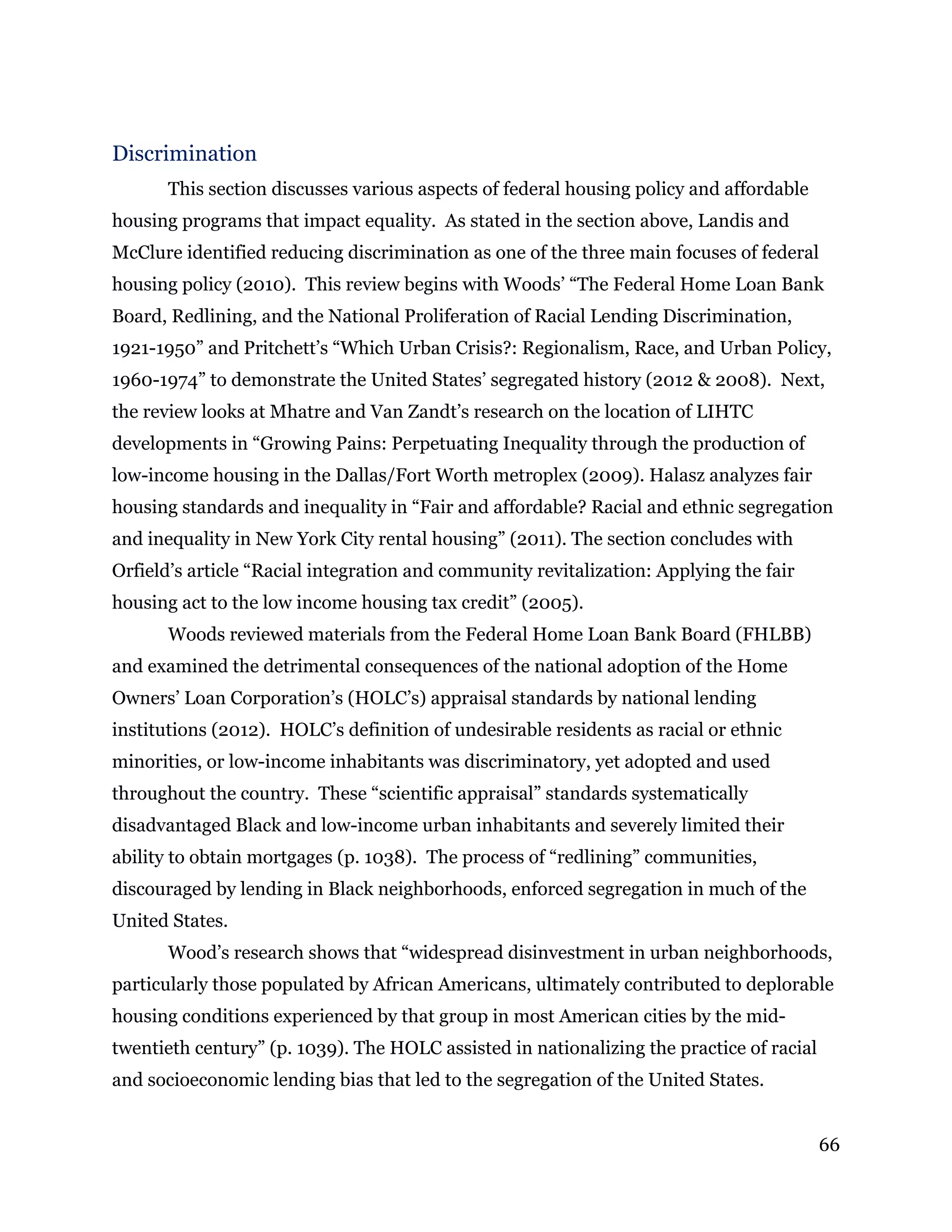 66
Discrimination
This section discusses various aspects of federal housing policy and affordable
housing programs that impact equality. As stated in the section above, Landis and
McClure identified reducing discrimination as one of the three main focuses of federal
housing policy (2010). This review begins with Woods’ “The Federal Home Loan Bank
Board, Redlining, and the National Proliferation of Racial Lending Discrimination,
1921-1950” and Pritchett’s “Which Urban Crisis?: Regionalism, Race, and Urban Policy,
1960-1974” to demonstrate the United States’ segregated history (2012 & 2008). Next,
the review looks at Mhatre and Van Zandt’s research on the location of LIHTC
developments in “Growing Pains: Perpetuating Inequality through the production of
low-income housing in the Dallas/Fort Worth metroplex (2009). Halasz analyzes fair
housing standards and inequality in “Fair and affordable? Racial and ethnic segregation
and inequality in New York City rental housing” (2011). The section concludes with
Orfield’s article “Racial integration and community revitalization: Applying the fair
housing act to the low income housing tax credit” (2005).
Woods reviewed materials from the Federal Home Loan Bank Board (FHLBB)
and examined the detrimental consequences of the national adoption of the Home
Owners’ Loan Corporation’s (HOLC’s) appraisal standards by national lending
institutions (2012). HOLC’s definition of undesirable residents as racial or ethnic
minorities, or low-income inhabitants was discriminatory, yet adopted and used
throughout the country. These “scientific appraisal” standards systematically
disadvantaged Black and low-income urban inhabitants and severely limited their
ability to obtain mortgages (p. 1038). The process of “redlining” communities,
discouraged by lending in Black neighborhoods, enforced segregation in much of the
United States.
Wood’s research shows that “widespread disinvestment in urban neighborhoods,
particularly those populated by African Americans, ultimately contributed to deplorable
housing conditions experienced by that group in most American cities by the mid-
twentieth century” (p. 1039). The HOLC assisted in nationalizing the practice of racial
and socioeconomic lending bias that led to the segregation of the United States.
 