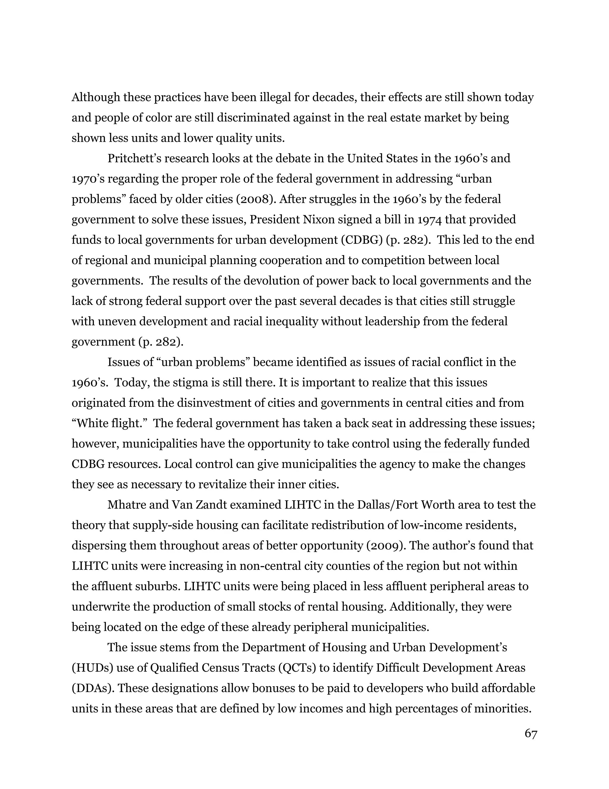 67
Although these practices have been illegal for decades, their effects are still shown today
and people of color are still discriminated against in the real estate market by being
shown less units and lower quality units.
Pritchett’s research looks at the debate in the United States in the 1960’s and
1970’s regarding the proper role of the federal government in addressing “urban
problems” faced by older cities (2008). After struggles in the 1960’s by the federal
government to solve these issues, President Nixon signed a bill in 1974 that provided
funds to local governments for urban development (CDBG) (p. 282). This led to the end
of regional and municipal planning cooperation and to competition between local
governments. The results of the devolution of power back to local governments and the
lack of strong federal support over the past several decades is that cities still struggle
with uneven development and racial inequality without leadership from the federal
government (p. 282).
Issues of “urban problems” became identified as issues of racial conflict in the
1960’s. Today, the stigma is still there. It is important to realize that this issues
originated from the disinvestment of cities and governments in central cities and from
“White flight.” The federal government has taken a back seat in addressing these issues;
however, municipalities have the opportunity to take control using the federally funded
CDBG resources. Local control can give municipalities the agency to make the changes
they see as necessary to revitalize their inner cities.
Mhatre and Van Zandt examined LIHTC in the Dallas/Fort Worth area to test the
theory that supply-side housing can facilitate redistribution of low-income residents,
dispersing them throughout areas of better opportunity (2009). The author’s found that
LIHTC units were increasing in non-central city counties of the region but not within
the affluent suburbs. LIHTC units were being placed in less affluent peripheral areas to
underwrite the production of small stocks of rental housing. Additionally, they were
being located on the edge of these already peripheral municipalities.
The issue stems from the Department of Housing and Urban Development’s
(HUDs) use of Qualified Census Tracts (QCTs) to identify Difficult Development Areas
(DDAs). These designations allow bonuses to be paid to developers who build affordable
units in these areas that are defined by low incomes and high percentages of minorities.
 