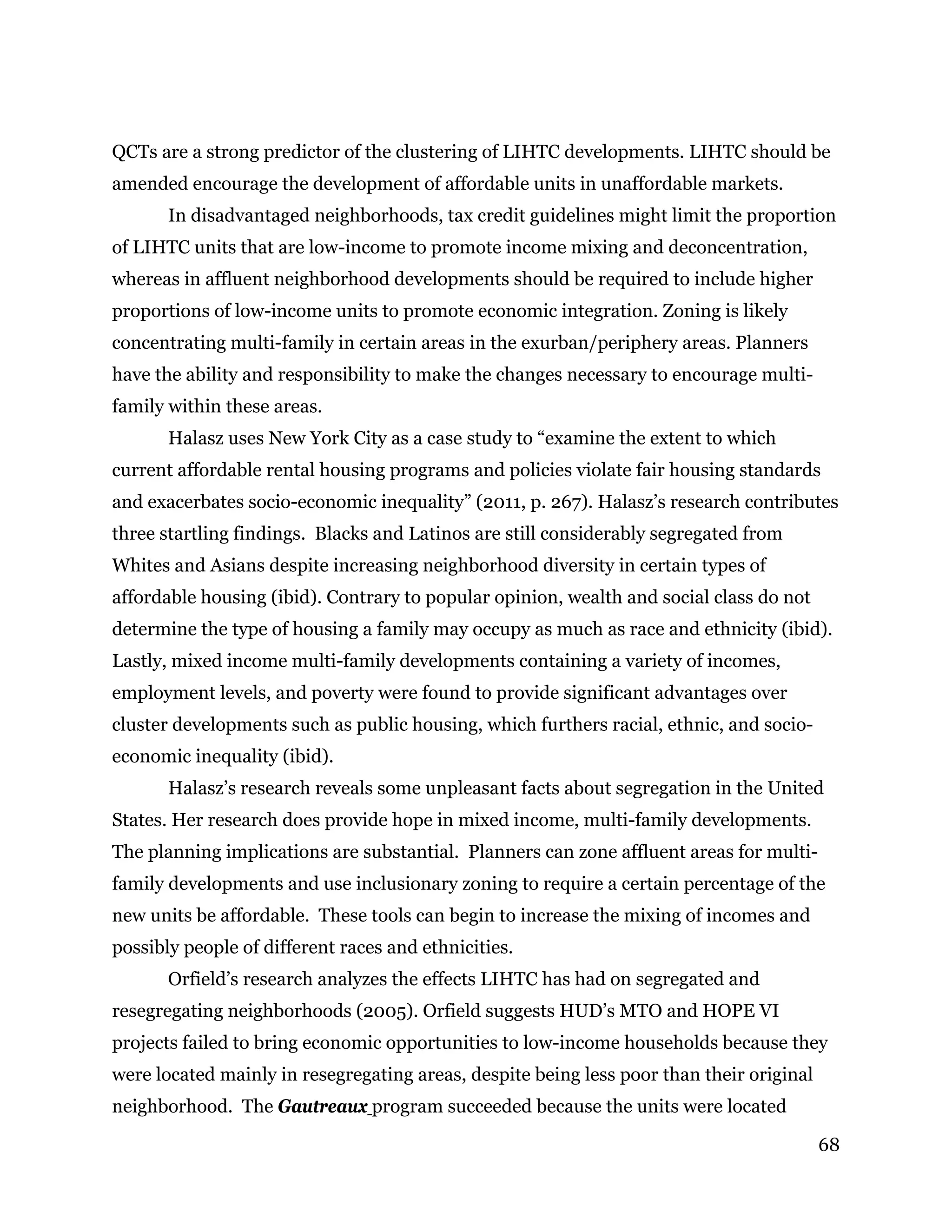 68
QCTs are a strong predictor of the clustering of LIHTC developments. LIHTC should be
amended encourage the development of affordable units in unaffordable markets.
In disadvantaged neighborhoods, tax credit guidelines might limit the proportion
of LIHTC units that are low-income to promote income mixing and deconcentration,
whereas in affluent neighborhood developments should be required to include higher
proportions of low-income units to promote economic integration. Zoning is likely
concentrating multi-family in certain areas in the exurban/periphery areas. Planners
have the ability and responsibility to make the changes necessary to encourage multi-
family within these areas.
Halasz uses New York City as a case study to “examine the extent to which
current affordable rental housing programs and policies violate fair housing standards
and exacerbates socio-economic inequality” (2011, p. 267). Halasz’s research contributes
three startling findings. Blacks and Latinos are still considerably segregated from
Whites and Asians despite increasing neighborhood diversity in certain types of
affordable housing (ibid). Contrary to popular opinion, wealth and social class do not
determine the type of housing a family may occupy as much as race and ethnicity (ibid).
Lastly, mixed income multi-family developments containing a variety of incomes,
employment levels, and poverty were found to provide significant advantages over
cluster developments such as public housing, which furthers racial, ethnic, and socio-
economic inequality (ibid).
Halasz’s research reveals some unpleasant facts about segregation in the United
States. Her research does provide hope in mixed income, multi-family developments.
The planning implications are substantial. Planners can zone affluent areas for multi-
family developments and use inclusionary zoning to require a certain percentage of the
new units be affordable. These tools can begin to increase the mixing of incomes and
possibly people of different races and ethnicities.
Orfield’s research analyzes the effects LIHTC has had on segregated and
resegregating neighborhoods (2005). Orfield suggests HUD’s MTO and HOPE VI
projects failed to bring economic opportunities to low-income households because they
were located mainly in resegregating areas, despite being less poor than their original
neighborhood. The Gautreaux program succeeded because the units were located
 