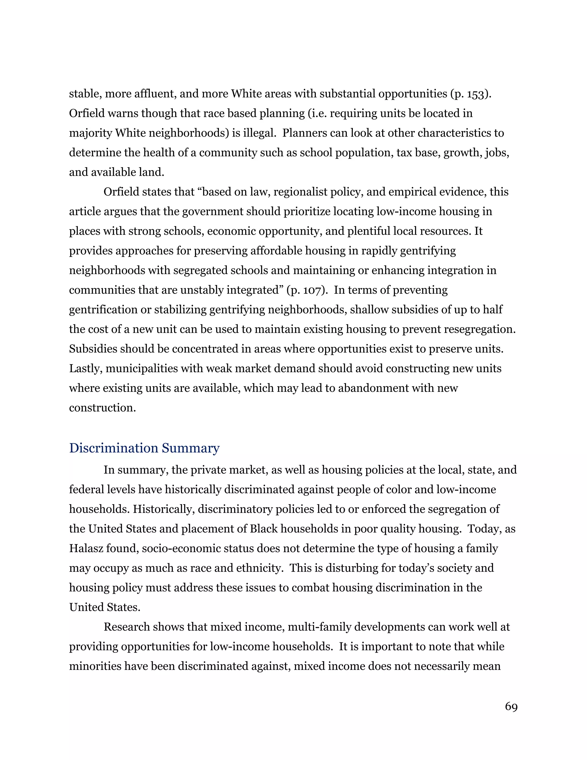 69
stable, more affluent, and more White areas with substantial opportunities (p. 153).
Orfield warns though that race based planning (i.e. requiring units be located in
majority White neighborhoods) is illegal. Planners can look at other characteristics to
determine the health of a community such as school population, tax base, growth, jobs,
and available land.
Orfield states that “based on law, regionalist policy, and empirical evidence, this
article argues that the government should prioritize locating low-income housing in
places with strong schools, economic opportunity, and plentiful local resources. It
provides approaches for preserving affordable housing in rapidly gentrifying
neighborhoods with segregated schools and maintaining or enhancing integration in
communities that are unstably integrated” (p. 107). In terms of preventing
gentrification or stabilizing gentrifying neighborhoods, shallow subsidies of up to half
the cost of a new unit can be used to maintain existing housing to prevent resegregation.
Subsidies should be concentrated in areas where opportunities exist to preserve units.
Lastly, municipalities with weak market demand should avoid constructing new units
where existing units are available, which may lead to abandonment with new
construction.
Discrimination Summary
In summary, the private market, as well as housing policies at the local, state, and
federal levels have historically discriminated against people of color and low-income
households. Historically, discriminatory policies led to or enforced the segregation of
the United States and placement of Black households in poor quality housing. Today, as
Halasz found, socio-economic status does not determine the type of housing a family
may occupy as much as race and ethnicity. This is disturbing for today’s society and
housing policy must address these issues to combat housing discrimination in the
United States.
Research shows that mixed income, multi-family developments can work well at
providing opportunities for low-income households. It is important to note that while
minorities have been discriminated against, mixed income does not necessarily mean
 