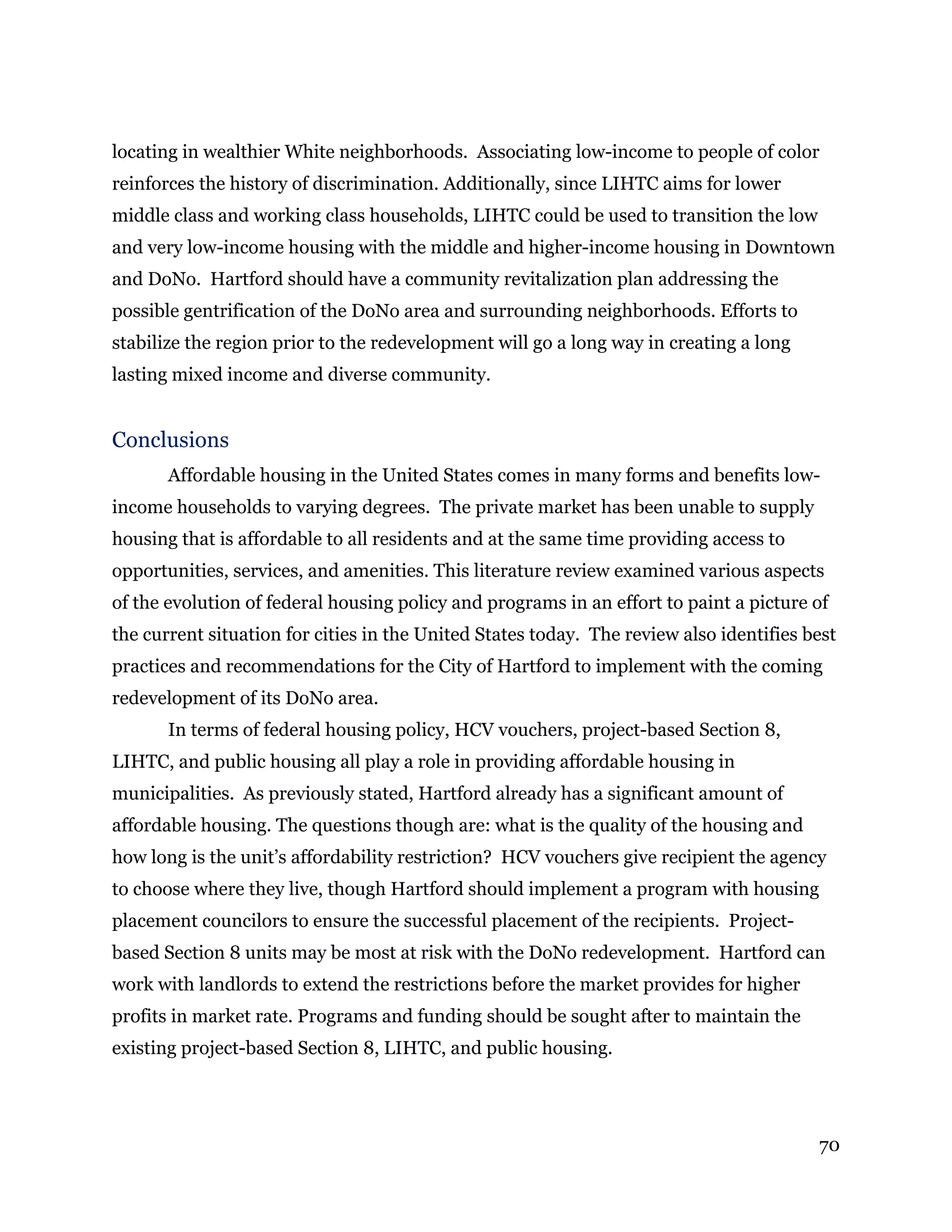 70
locating in wealthier White neighborhoods. Associating low-income to people of color
reinforces the history of discrimination. Additionally, since LIHTC aims for lower
middle class and working class households, LIHTC could be used to transition the low
and very low-income housing with the middle and higher-income housing in Downtown
and DoNo. Hartford should have a community revitalization plan addressing the
possible gentrification of the DoNo area and surrounding neighborhoods. Efforts to
stabilize the region prior to the redevelopment will go a long way in creating a long
lasting mixed income and diverse community.
Conclusions
Affordable housing in the United States comes in many forms and benefits low-
income households to varying degrees. The private market has been unable to supply
housing that is affordable to all residents and at the same time providing access to
opportunities, services, and amenities. This literature review examined various aspects
of the evolution of federal housing policy and programs in an effort to paint a picture of
the current situation for cities in the United States today. The review also identifies best
practices and recommendations for the City of Hartford to implement with the coming
redevelopment of its DoNo area.
In terms of federal housing policy, HCV vouchers, project-based Section 8,
LIHTC, and public housing all play a role in providing affordable housing in
municipalities. As previously stated, Hartford already has a significant amount of
affordable housing. The questions though are: what is the quality of the housing and
how long is the unit’s affordability restriction? HCV vouchers give recipient the agency
to choose where they live, though Hartford should implement a program with housing
placement councilors to ensure the successful placement of the recipients. Project-
based Section 8 units may be most at risk with the DoNo redevelopment. Hartford can
work with landlords to extend the restrictions before the market provides for higher
profits in market rate. Programs and funding should be sought after to maintain the
existing project-based Section 8, LIHTC, and public housing.
 