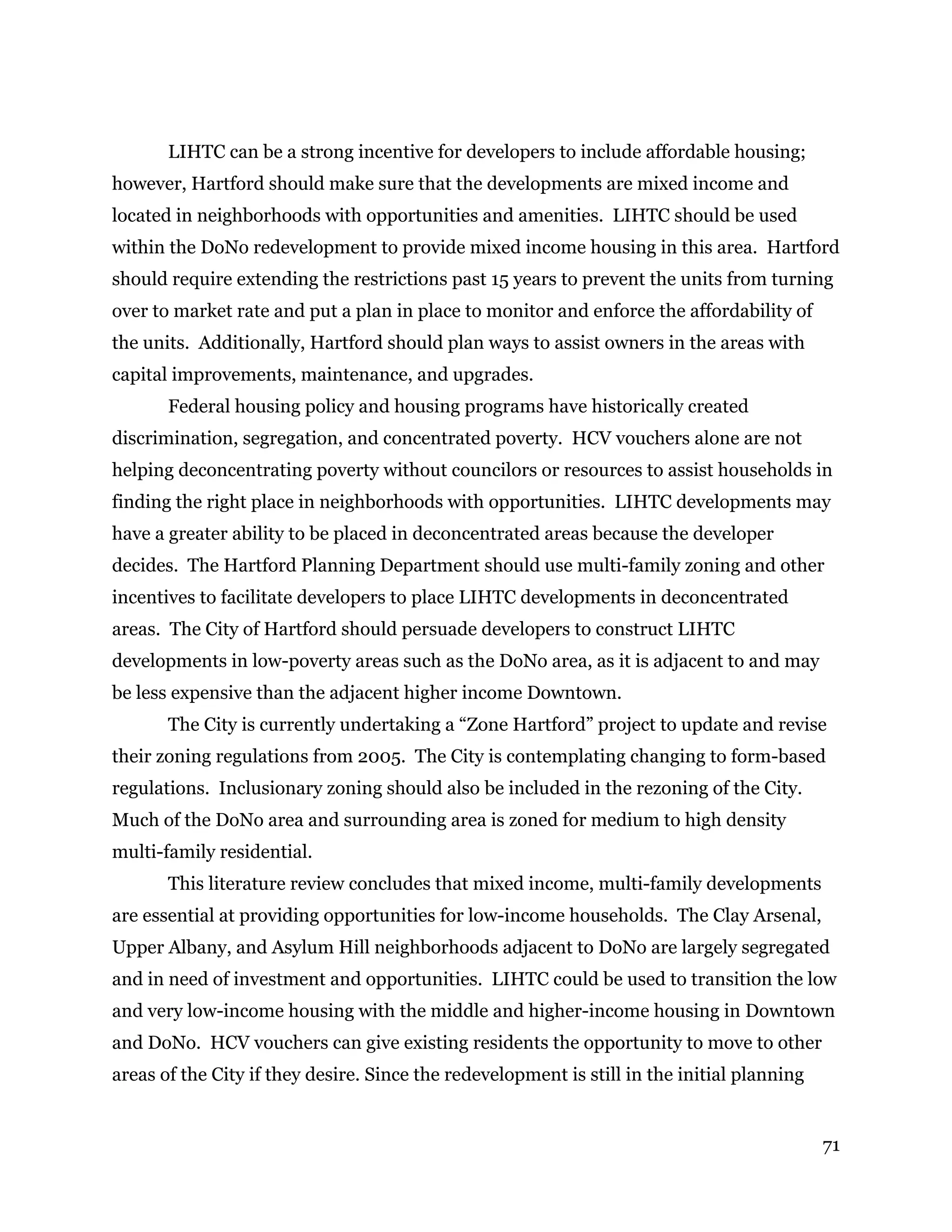 71
LIHTC can be a strong incentive for developers to include affordable housing;
however, Hartford should make sure that the developments are mixed income and
located in neighborhoods with opportunities and amenities. LIHTC should be used
within the DoNo redevelopment to provide mixed income housing in this area. Hartford
should require extending the restrictions past 15 years to prevent the units from turning
over to market rate and put a plan in place to monitor and enforce the affordability of
the units. Additionally, Hartford should plan ways to assist owners in the areas with
capital improvements, maintenance, and upgrades.
Federal housing policy and housing programs have historically created
discrimination, segregation, and concentrated poverty. HCV vouchers alone are not
helping deconcentrating poverty without councilors or resources to assist households in
finding the right place in neighborhoods with opportunities. LIHTC developments may
have a greater ability to be placed in deconcentrated areas because the developer
decides. The Hartford Planning Department should use multi-family zoning and other
incentives to facilitate developers to place LIHTC developments in deconcentrated
areas. The City of Hartford should persuade developers to construct LIHTC
developments in low-poverty areas such as the DoNo area, as it is adjacent to and may
be less expensive than the adjacent higher income Downtown.
The City is currently undertaking a “Zone Hartford” project to update and revise
their zoning regulations from 2005. The City is contemplating changing to form-based
regulations. Inclusionary zoning should also be included in the rezoning of the City.
Much of the DoNo area and surrounding area is zoned for medium to high density
multi-family residential.
This literature review concludes that mixed income, multi-family developments
are essential at providing opportunities for low-income households. The Clay Arsenal,
Upper Albany, and Asylum Hill neighborhoods adjacent to DoNo are largely segregated
and in need of investment and opportunities. LIHTC could be used to transition the low
and very low-income housing with the middle and higher-income housing in Downtown
and DoNo. HCV vouchers can give existing residents the opportunity to move to other
areas of the City if they desire. Since the redevelopment is still in the initial planning
 