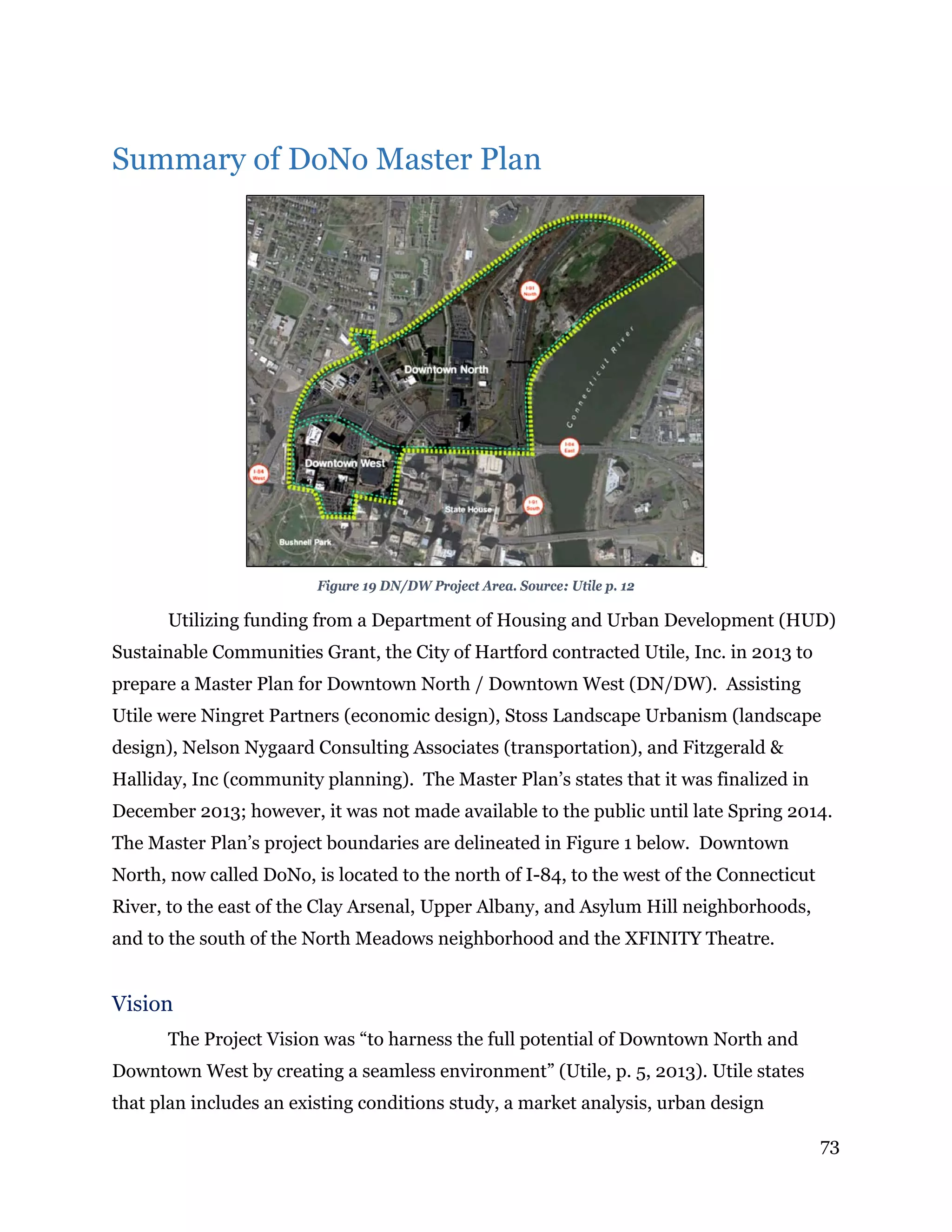 73
Summary of DoNo Master Plan
Figure 19 DN/DW Project Area. Source: Utile p. 12
Utilizing funding from a Department of Housing and Urban Development (HUD)
Sustainable Communities Grant, the City of Hartford contracted Utile, Inc. in 2013 to
prepare a Master Plan for Downtown North / Downtown West (DN/DW). Assisting
Utile were Ningret Partners (economic design), Stoss Landscape Urbanism (landscape
design), Nelson Nygaard Consulting Associates (transportation), and Fitzgerald &
Halliday, Inc (community planning). The Master Plan’s states that it was finalized in
December 2013; however, it was not made available to the public until late Spring 2014.
The Master Plan’s project boundaries are delineated in Figure 1 below. Downtown
North, now called DoNo, is located to the north of I-84, to the west of the Connecticut
River, to the east of the Clay Arsenal, Upper Albany, and Asylum Hill neighborhoods,
and to the south of the North Meadows neighborhood and the XFINITY Theatre.
Vision
The Project Vision was “to harness the full potential of Downtown North and
Downtown West by creating a seamless environment” (Utile, p. 5, 2013). Utile states
that plan includes an existing conditions study, a market analysis, urban design
 