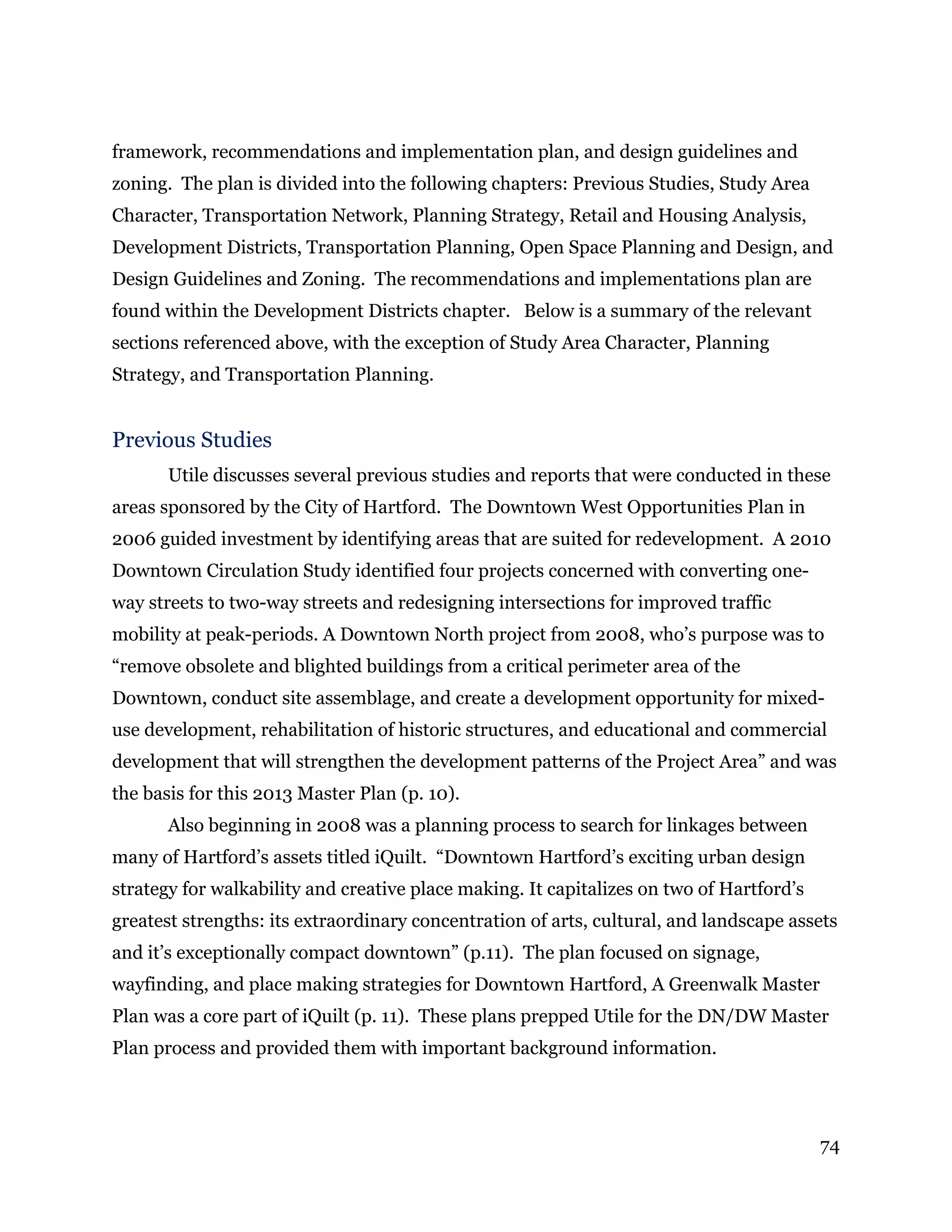 74
framework, recommendations and implementation plan, and design guidelines and
zoning. The plan is divided into the following chapters: Previous Studies, Study Area
Character, Transportation Network, Planning Strategy, Retail and Housing Analysis,
Development Districts, Transportation Planning, Open Space Planning and Design, and
Design Guidelines and Zoning. The recommendations and implementations plan are
found within the Development Districts chapter. Below is a summary of the relevant
sections referenced above, with the exception of Study Area Character, Planning
Strategy, and Transportation Planning.
Previous Studies
Utile discusses several previous studies and reports that were conducted in these
areas sponsored by the City of Hartford. The Downtown West Opportunities Plan in
2006 guided investment by identifying areas that are suited for redevelopment. A 2010
Downtown Circulation Study identified four projects concerned with converting one-
way streets to two-way streets and redesigning intersections for improved traffic
mobility at peak-periods. A Downtown North project from 2008, who’s purpose was to
“remove obsolete and blighted buildings from a critical perimeter area of the
Downtown, conduct site assemblage, and create a development opportunity for mixed-
use development, rehabilitation of historic structures, and educational and commercial
development that will strengthen the development patterns of the Project Area” and was
the basis for this 2013 Master Plan (p. 10).
Also beginning in 2008 was a planning process to search for linkages between
many of Hartford’s assets titled iQuilt. “Downtown Hartford’s exciting urban design
strategy for walkability and creative place making. It capitalizes on two of Hartford’s
greatest strengths: its extraordinary concentration of arts, cultural, and landscape assets
and it’s exceptionally compact downtown” (p.11). The plan focused on signage,
wayfinding, and place making strategies for Downtown Hartford, A Greenwalk Master
Plan was a core part of iQuilt (p. 11). These plans prepped Utile for the DN/DW Master
Plan process and provided them with important background information.
 