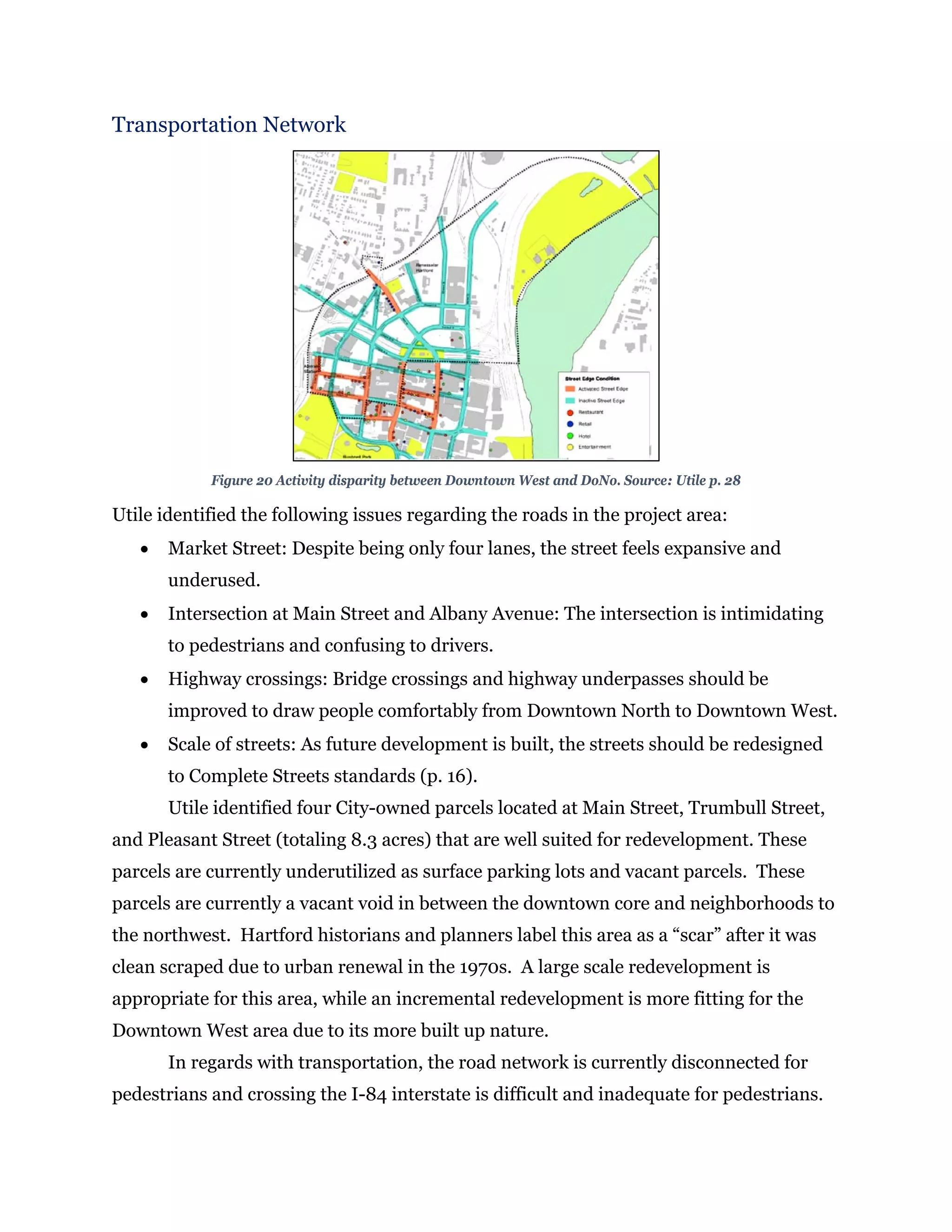 Transportation Network
Figure 20 Activity disparity between Downtown West and DoNo. Source: Utile p. 28
Utile identified the following issues regarding the roads in the project area:
 Market Street: Despite being only four lanes, the street feels expansive and
underused.
 Intersection at Main Street and Albany Avenue: The intersection is intimidating
to pedestrians and confusing to drivers.
 Highway crossings: Bridge crossings and highway underpasses should be
improved to draw people comfortably from Downtown North to Downtown West.
 Scale of streets: As future development is built, the streets should be redesigned
to Complete Streets standards (p. 16).
Utile identified four City-owned parcels located at Main Street, Trumbull Street,
and Pleasant Street (totaling 8.3 acres) that are well suited for redevelopment. These
parcels are currently underutilized as surface parking lots and vacant parcels. These
parcels are currently a vacant void in between the downtown core and neighborhoods to
the northwest. Hartford historians and planners label this area as a “scar” after it was
clean scraped due to urban renewal in the 1970s. A large scale redevelopment is
appropriate for this area, while an incremental redevelopment is more fitting for the
Downtown West area due to its more built up nature.
In regards with transportation, the road network is currently disconnected for
pedestrians and crossing the I-84 interstate is difficult and inadequate for pedestrians.
 
