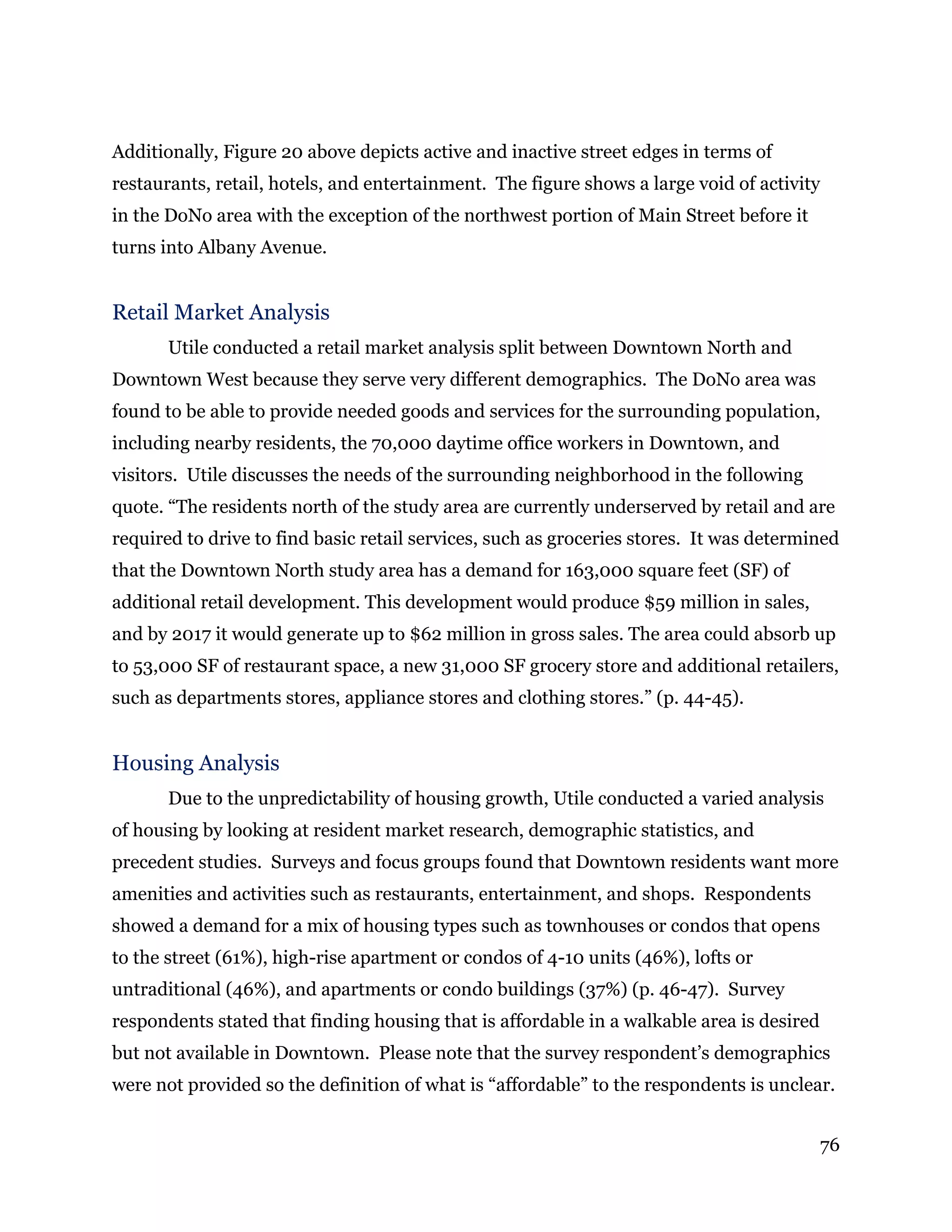76
Additionally, Figure 20 above depicts active and inactive street edges in terms of
restaurants, retail, hotels, and entertainment. The figure shows a large void of activity
in the DoNo area with the exception of the northwest portion of Main Street before it
turns into Albany Avenue.
Retail Market Analysis
Utile conducted a retail market analysis split between Downtown North and
Downtown West because they serve very different demographics. The DoNo area was
found to be able to provide needed goods and services for the surrounding population,
including nearby residents, the 70,000 daytime office workers in Downtown, and
visitors. Utile discusses the needs of the surrounding neighborhood in the following
quote. “The residents north of the study area are currently underserved by retail and are
required to drive to find basic retail services, such as groceries stores. It was determined
that the Downtown North study area has a demand for 163,000 square feet (SF) of
additional retail development. This development would produce $59 million in sales,
and by 2017 it would generate up to $62 million in gross sales. The area could absorb up
to 53,000 SF of restaurant space, a new 31,000 SF grocery store and additional retailers,
such as departments stores, appliance stores and clothing stores.” (p. 44-45).
Housing Analysis
Due to the unpredictability of housing growth, Utile conducted a varied analysis
of housing by looking at resident market research, demographic statistics, and
precedent studies. Surveys and focus groups found that Downtown residents want more
amenities and activities such as restaurants, entertainment, and shops. Respondents
showed a demand for a mix of housing types such as townhouses or condos that opens
to the street (61%), high-rise apartment or condos of 4-10 units (46%), lofts or
untraditional (46%), and apartments or condo buildings (37%) (p. 46-47). Survey
respondents stated that finding housing that is affordable in a walkable area is desired
but not available in Downtown. Please note that the survey respondent’s demographics
were not provided so the definition of what is “affordable” to the respondents is unclear.
 