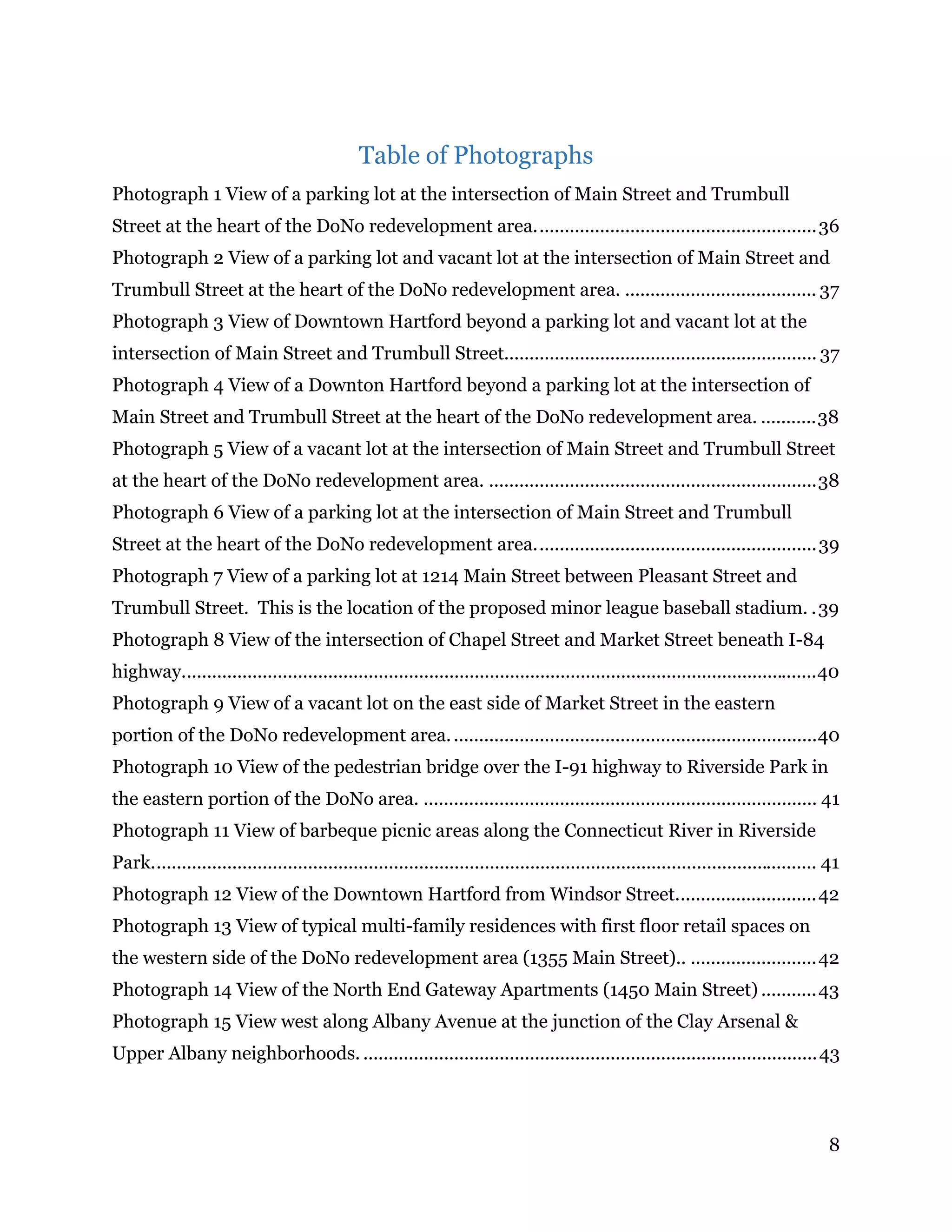 8
Table of Photographs
Photograph 1 View of a parking lot at the intersection of Main Street and Trumbull
Street at the heart of the DoNo redevelopment area........................................................36 
Photograph 2 View of a parking lot and vacant lot at the intersection of Main Street and
Trumbull Street at the heart of the DoNo redevelopment area. ...................................... 37 
Photograph 3 View of Downtown Hartford beyond a parking lot and vacant lot at the
intersection of Main Street and Trumbull Street.............................................................. 37 
Photograph 4 View of a Downton Hartford beyond a parking lot at the intersection of
Main Street and Trumbull Street at the heart of the DoNo redevelopment area. ...........38 
Photograph 5 View of a vacant lot at the intersection of Main Street and Trumbull Street
at the heart of the DoNo redevelopment area. .................................................................38 
Photograph 6 View of a parking lot at the intersection of Main Street and Trumbull
Street at the heart of the DoNo redevelopment area........................................................39 
Photograph 7 View of a parking lot at 1214 Main Street between Pleasant Street and
Trumbull Street. This is the location of the proposed minor league baseball stadium. .39 
Photograph 8 View of the intersection of Chapel Street and Market Street beneath I-84
highway..............................................................................................................................40 
Photograph 9 View of a vacant lot on the east side of Market Street in the eastern
portion of the DoNo redevelopment area.........................................................................40 
Photograph 10 View of the pedestrian bridge over the I-91 highway to Riverside Park in
the eastern portion of the DoNo area. .............................................................................. 41 
Photograph 11 View of barbeque picnic areas along the Connecticut River in Riverside
Park.................................................................................................................................... 41 
Photograph 12 View of the Downtown Hartford from Windsor Street............................42 
Photograph 13 View of typical multi-family residences with first floor retail spaces on
the western side of the DoNo redevelopment area (1355 Main Street).. .........................42 
Photograph 14 View of the North End Gateway Apartments (1450 Main Street) ...........43 
Photograph 15 View west along Albany Avenue at the junction of the Clay Arsenal &
Upper Albany neighborhoods. ..........................................................................................43 
 