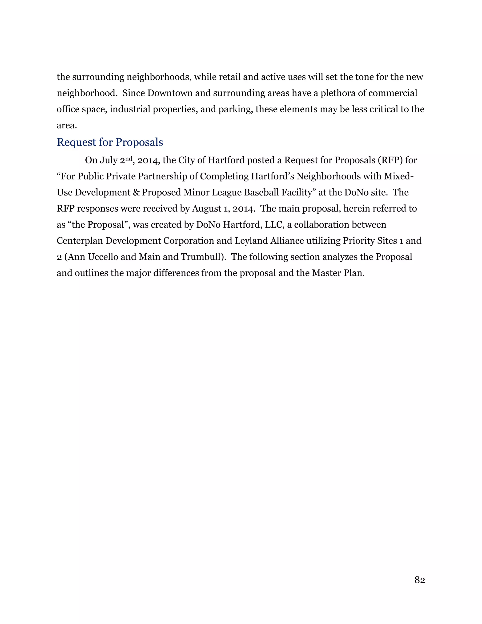 82
the surrounding neighborhoods, while retail and active uses will set the tone for the new
neighborhood. Since Downtown and surrounding areas have a plethora of commercial
office space, industrial properties, and parking, these elements may be less critical to the
area.
Request for Proposals
On July 2nd, 2014, the City of Hartford posted a Request for Proposals (RFP) for
“For Public Private Partnership of Completing Hartford’s Neighborhoods with Mixed-
Use Development & Proposed Minor League Baseball Facility” at the DoNo site. The
RFP responses were received by August 1, 2014. The main proposal, herein referred to
as “the Proposal”, was created by DoNo Hartford, LLC, a collaboration between
Centerplan Development Corporation and Leyland Alliance utilizing Priority Sites 1 and
2 (Ann Uccello and Main and Trumbull). The following section analyzes the Proposal
and outlines the major differences from the proposal and the Master Plan.
 