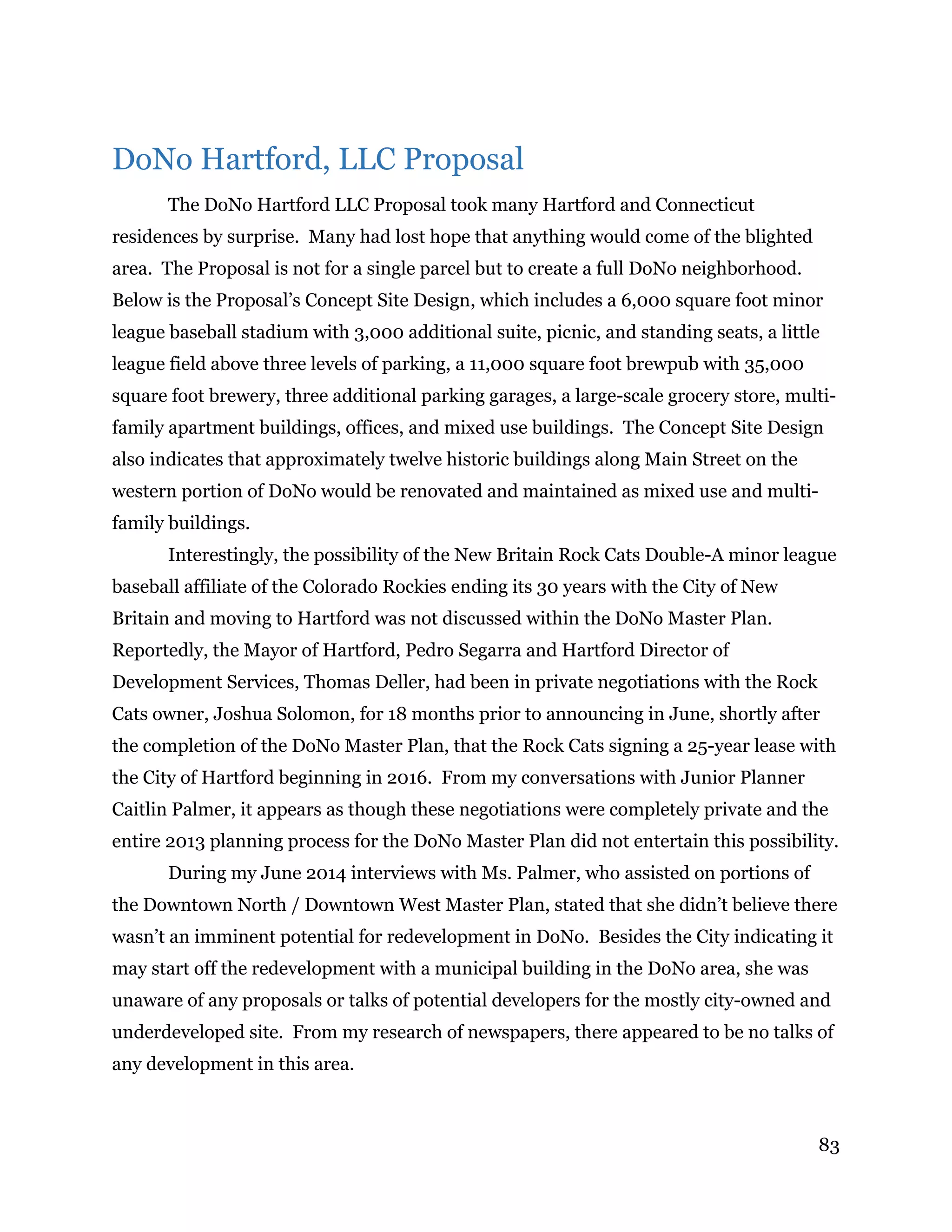 83
DoNo Hartford, LLC Proposal
The DoNo Hartford LLC Proposal took many Hartford and Connecticut
residences by surprise. Many had lost hope that anything would come of the blighted
area. The Proposal is not for a single parcel but to create a full DoNo neighborhood.
Below is the Proposal’s Concept Site Design, which includes a 6,000 square foot minor
league baseball stadium with 3,000 additional suite, picnic, and standing seats, a little
league field above three levels of parking, a 11,000 square foot brewpub with 35,000
square foot brewery, three additional parking garages, a large-scale grocery store, multi-
family apartment buildings, offices, and mixed use buildings. The Concept Site Design
also indicates that approximately twelve historic buildings along Main Street on the
western portion of DoNo would be renovated and maintained as mixed use and multi-
family buildings.
Interestingly, the possibility of the New Britain Rock Cats Double-A minor league
baseball affiliate of the Colorado Rockies ending its 30 years with the City of New
Britain and moving to Hartford was not discussed within the DoNo Master Plan.
Reportedly, the Mayor of Hartford, Pedro Segarra and Hartford Director of
Development Services, Thomas Deller, had been in private negotiations with the Rock
Cats owner, Joshua Solomon, for 18 months prior to announcing in June, shortly after
the completion of the DoNo Master Plan, that the Rock Cats signing a 25-year lease with
the City of Hartford beginning in 2016. From my conversations with Junior Planner
Caitlin Palmer, it appears as though these negotiations were completely private and the
entire 2013 planning process for the DoNo Master Plan did not entertain this possibility.
During my June 2014 interviews with Ms. Palmer, who assisted on portions of
the Downtown North / Downtown West Master Plan, stated that she didn’t believe there
wasn’t an imminent potential for redevelopment in DoNo. Besides the City indicating it
may start off the redevelopment with a municipal building in the DoNo area, she was
unaware of any proposals or talks of potential developers for the mostly city-owned and
underdeveloped site. From my research of newspapers, there appeared to be no talks of
any development in this area.
 