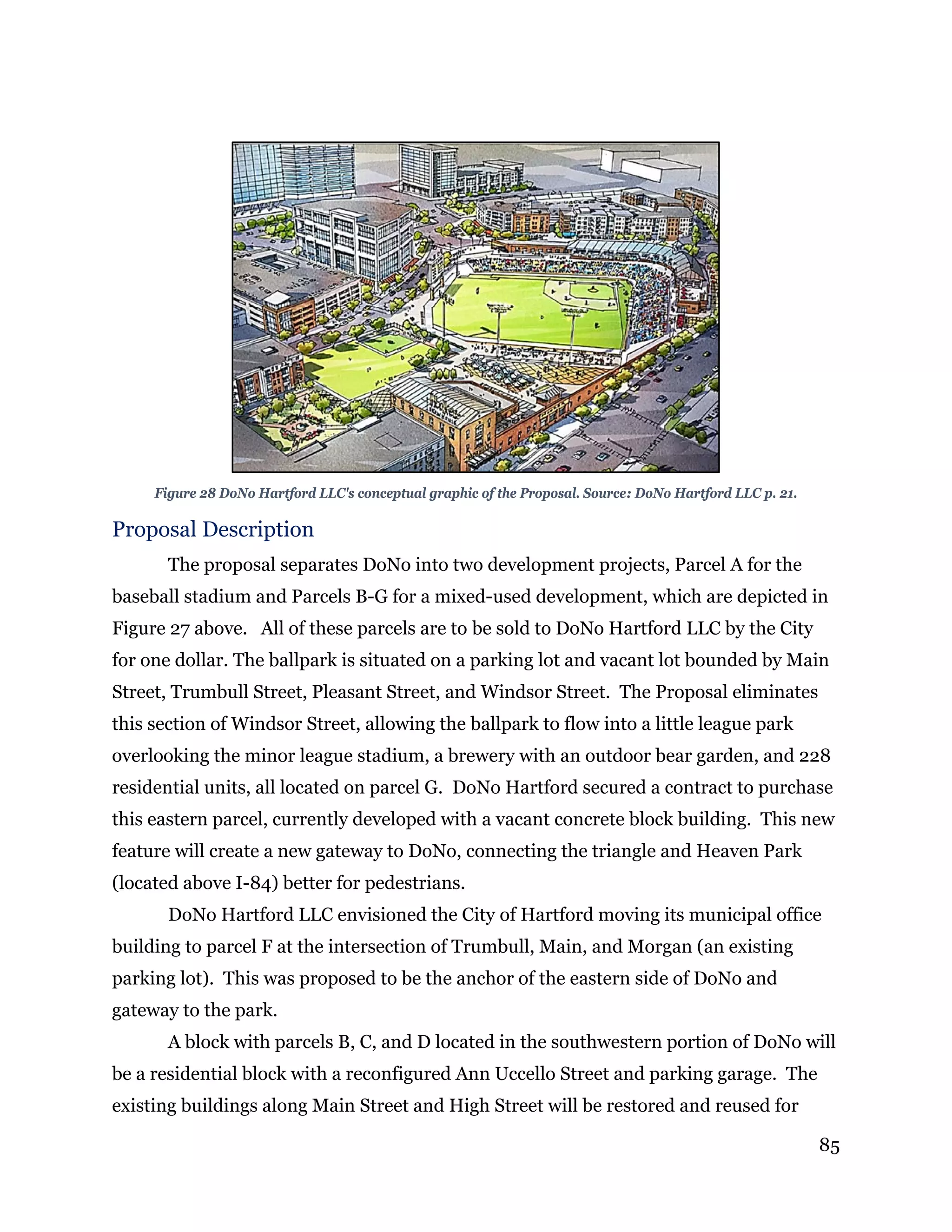 85
Figure 28 DoNo Hartford LLC's conceptual graphic of the Proposal. Source: DoNo Hartford LLC p. 21.
Proposal Description
The proposal separates DoNo into two development projects, Parcel A for the
baseball stadium and Parcels B-G for a mixed-used development, which are depicted in
Figure 27 above. All of these parcels are to be sold to DoNo Hartford LLC by the City
for one dollar. The ballpark is situated on a parking lot and vacant lot bounded by Main
Street, Trumbull Street, Pleasant Street, and Windsor Street. The Proposal eliminates
this section of Windsor Street, allowing the ballpark to flow into a little league park
overlooking the minor league stadium, a brewery with an outdoor bear garden, and 228
residential units, all located on parcel G. DoNo Hartford secured a contract to purchase
this eastern parcel, currently developed with a vacant concrete block building. This new
feature will create a new gateway to DoNo, connecting the triangle and Heaven Park
(located above I-84) better for pedestrians.
DoNo Hartford LLC envisioned the City of Hartford moving its municipal office
building to parcel F at the intersection of Trumbull, Main, and Morgan (an existing
parking lot). This was proposed to be the anchor of the eastern side of DoNo and
gateway to the park.
A block with parcels B, C, and D located in the southwestern portion of DoNo will
be a residential block with a reconfigured Ann Uccello Street and parking garage. The
existing buildings along Main Street and High Street will be restored and reused for
 
