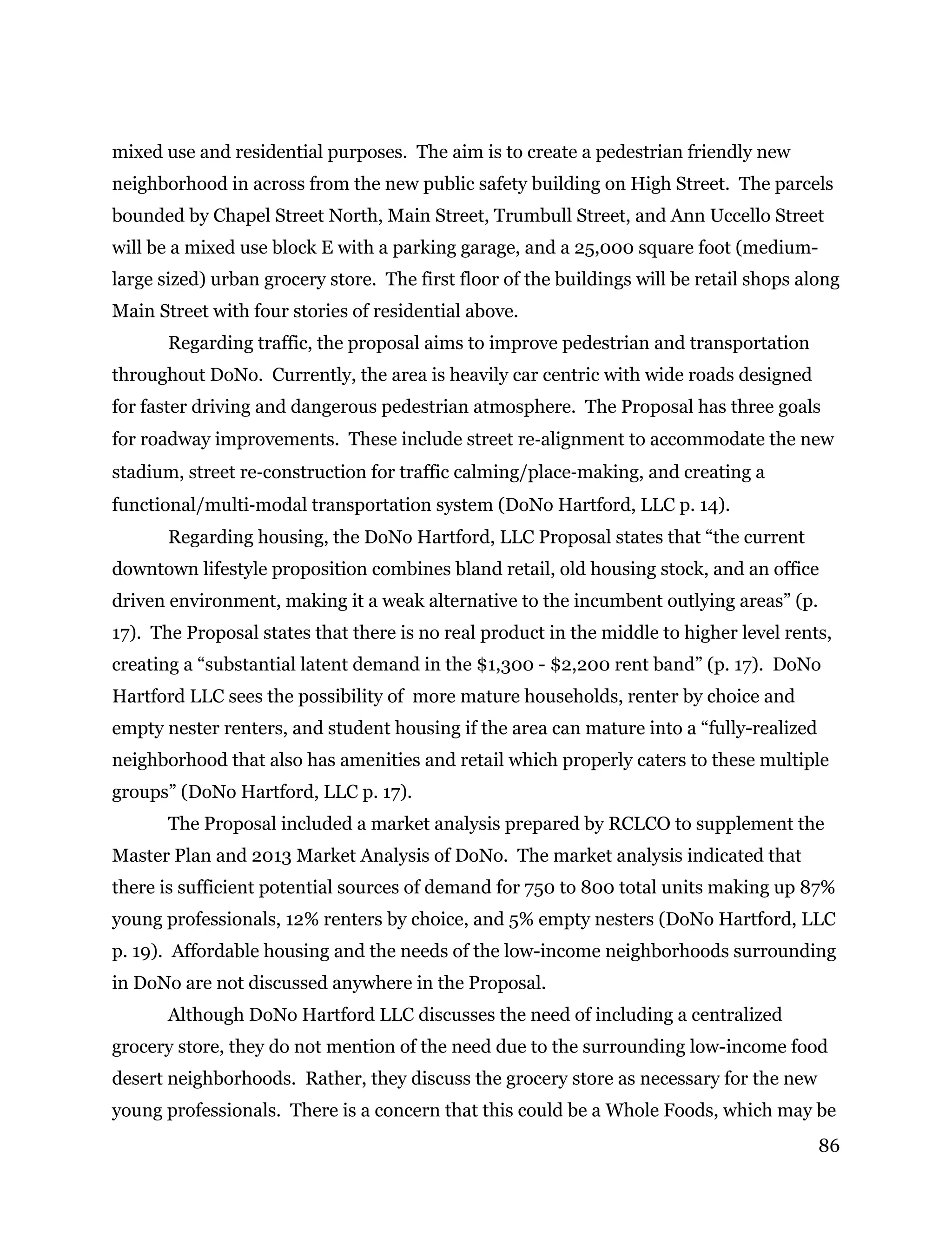 86
mixed use and residential purposes. The aim is to create a pedestrian friendly new
neighborhood in across from the new public safety building on High Street. The parcels
bounded by Chapel Street North, Main Street, Trumbull Street, and Ann Uccello Street
will be a mixed use block E with a parking garage, and a 25,000 square foot (medium-
large sized) urban grocery store. The first floor of the buildings will be retail shops along
Main Street with four stories of residential above.
Regarding traffic, the proposal aims to improve pedestrian and transportation
throughout DoNo. Currently, the area is heavily car centric with wide roads designed
for faster driving and dangerous pedestrian atmosphere. The Proposal has three goals
for roadway improvements. These include street re‐alignment to accommodate the new
stadium, street re‐construction for traffic calming/place‐making, and creating a
functional/multi‐modal transportation system (DoNo Hartford, LLC p. 14).
Regarding housing, the DoNo Hartford, LLC Proposal states that “the current
downtown lifestyle proposition combines bland retail, old housing stock, and an office
driven environment, making it a weak alternative to the incumbent outlying areas” (p.
17). The Proposal states that there is no real product in the middle to higher level rents,
creating a “substantial latent demand in the $1,300 - $2,200 rent band” (p. 17). DoNo
Hartford LLC sees the possibility of more mature households, renter by choice and
empty nester renters, and student housing if the area can mature into a “fully-realized
neighborhood that also has amenities and retail which properly caters to these multiple
groups” (DoNo Hartford, LLC p. 17).
The Proposal included a market analysis prepared by RCLCO to supplement the
Master Plan and 2013 Market Analysis of DoNo. The market analysis indicated that
there is sufficient potential sources of demand for 750 to 800 total units making up 87%
young professionals, 12% renters by choice, and 5% empty nesters (DoNo Hartford, LLC
p. 19). Affordable housing and the needs of the low-income neighborhoods surrounding
in DoNo are not discussed anywhere in the Proposal.
Although DoNo Hartford LLC discusses the need of including a centralized
grocery store, they do not mention of the need due to the surrounding low-income food
desert neighborhoods. Rather, they discuss the grocery store as necessary for the new
young professionals. There is a concern that this could be a Whole Foods, which may be
 