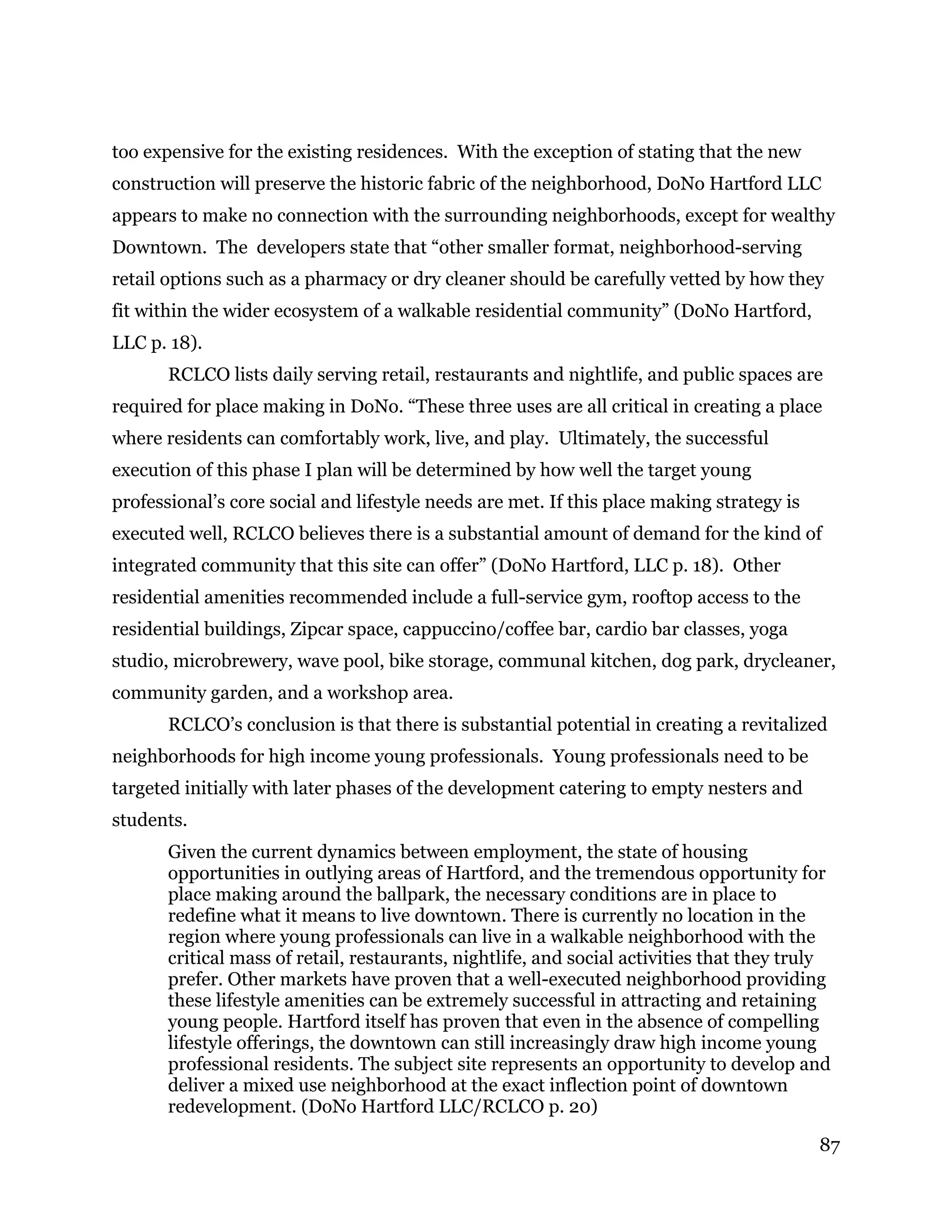 87
too expensive for the existing residences. With the exception of stating that the new
construction will preserve the historic fabric of the neighborhood, DoNo Hartford LLC
appears to make no connection with the surrounding neighborhoods, except for wealthy
Downtown. The developers state that “other smaller format, neighborhood-serving
retail options such as a pharmacy or dry cleaner should be carefully vetted by how they
fit within the wider ecosystem of a walkable residential community” (DoNo Hartford,
LLC p. 18).
RCLCO lists daily serving retail, restaurants and nightlife, and public spaces are
required for place making in DoNo. “These three uses are all critical in creating a place
where residents can comfortably work, live, and play. Ultimately, the successful
execution of this phase I plan will be determined by how well the target young
professional’s core social and lifestyle needs are met. If this place making strategy is
executed well, RCLCO believes there is a substantial amount of demand for the kind of
integrated community that this site can offer” (DoNo Hartford, LLC p. 18). Other
residential amenities recommended include a full-service gym, rooftop access to the
residential buildings, Zipcar space, cappuccino/coffee bar, cardio bar classes, yoga
studio, microbrewery, wave pool, bike storage, communal kitchen, dog park, drycleaner,
community garden, and a workshop area.
RCLCO’s conclusion is that there is substantial potential in creating a revitalized
neighborhoods for high income young professionals. Young professionals need to be
targeted initially with later phases of the development catering to empty nesters and
students.
Given the current dynamics between employment, the state of housing
opportunities in outlying areas of Hartford, and the tremendous opportunity for
place making around the ballpark, the necessary conditions are in place to
redefine what it means to live downtown. There is currently no location in the
region where young professionals can live in a walkable neighborhood with the
critical mass of retail, restaurants, nightlife, and social activities that they truly
prefer. Other markets have proven that a well-executed neighborhood providing
these lifestyle amenities can be extremely successful in attracting and retaining
young people. Hartford itself has proven that even in the absence of compelling
lifestyle offerings, the downtown can still increasingly draw high income young
professional residents. The subject site represents an opportunity to develop and
deliver a mixed use neighborhood at the exact inflection point of downtown
redevelopment. (DoNo Hartford LLC/RCLCO p. 20)
 