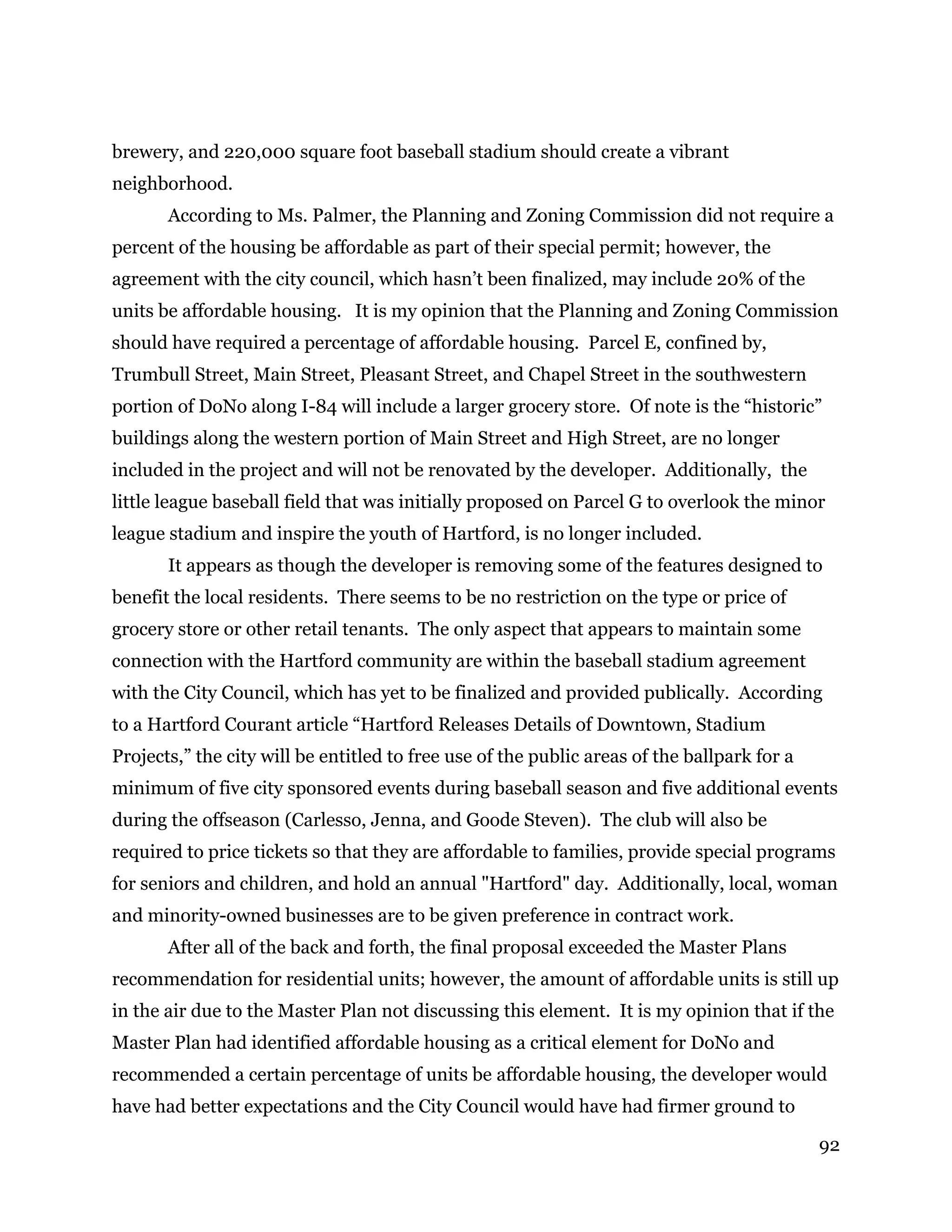 92
brewery, and 220,000 square foot baseball stadium should create a vibrant
neighborhood.
According to Ms. Palmer, the Planning and Zoning Commission did not require a
percent of the housing be affordable as part of their special permit; however, the
agreement with the city council, which hasn’t been finalized, may include 20% of the
units be affordable housing. It is my opinion that the Planning and Zoning Commission
should have required a percentage of affordable housing. Parcel E, confined by,
Trumbull Street, Main Street, Pleasant Street, and Chapel Street in the southwestern
portion of DoNo along I-84 will include a larger grocery store. Of note is the “historic”
buildings along the western portion of Main Street and High Street, are no longer
included in the project and will not be renovated by the developer. Additionally, the
little league baseball field that was initially proposed on Parcel G to overlook the minor
league stadium and inspire the youth of Hartford, is no longer included.
It appears as though the developer is removing some of the features designed to
benefit the local residents. There seems to be no restriction on the type or price of
grocery store or other retail tenants. The only aspect that appears to maintain some
connection with the Hartford community are within the baseball stadium agreement
with the City Council, which has yet to be finalized and provided publically. According
to a Hartford Courant article “Hartford Releases Details of Downtown, Stadium
Projects,” the city will be entitled to free use of the public areas of the ballpark for a
minimum of five city sponsored events during baseball season and five additional events
during the offseason (Carlesso, Jenna, and Goode Steven). The club will also be
required to price tickets so that they are affordable to families, provide special programs
for seniors and children, and hold an annual "Hartford" day. Additionally, local, woman
and minority-owned businesses are to be given preference in contract work.
After all of the back and forth, the final proposal exceeded the Master Plans
recommendation for residential units; however, the amount of affordable units is still up
in the air due to the Master Plan not discussing this element. It is my opinion that if the
Master Plan had identified affordable housing as a critical element for DoNo and
recommended a certain percentage of units be affordable housing, the developer would
have had better expectations and the City Council would have had firmer ground to
 