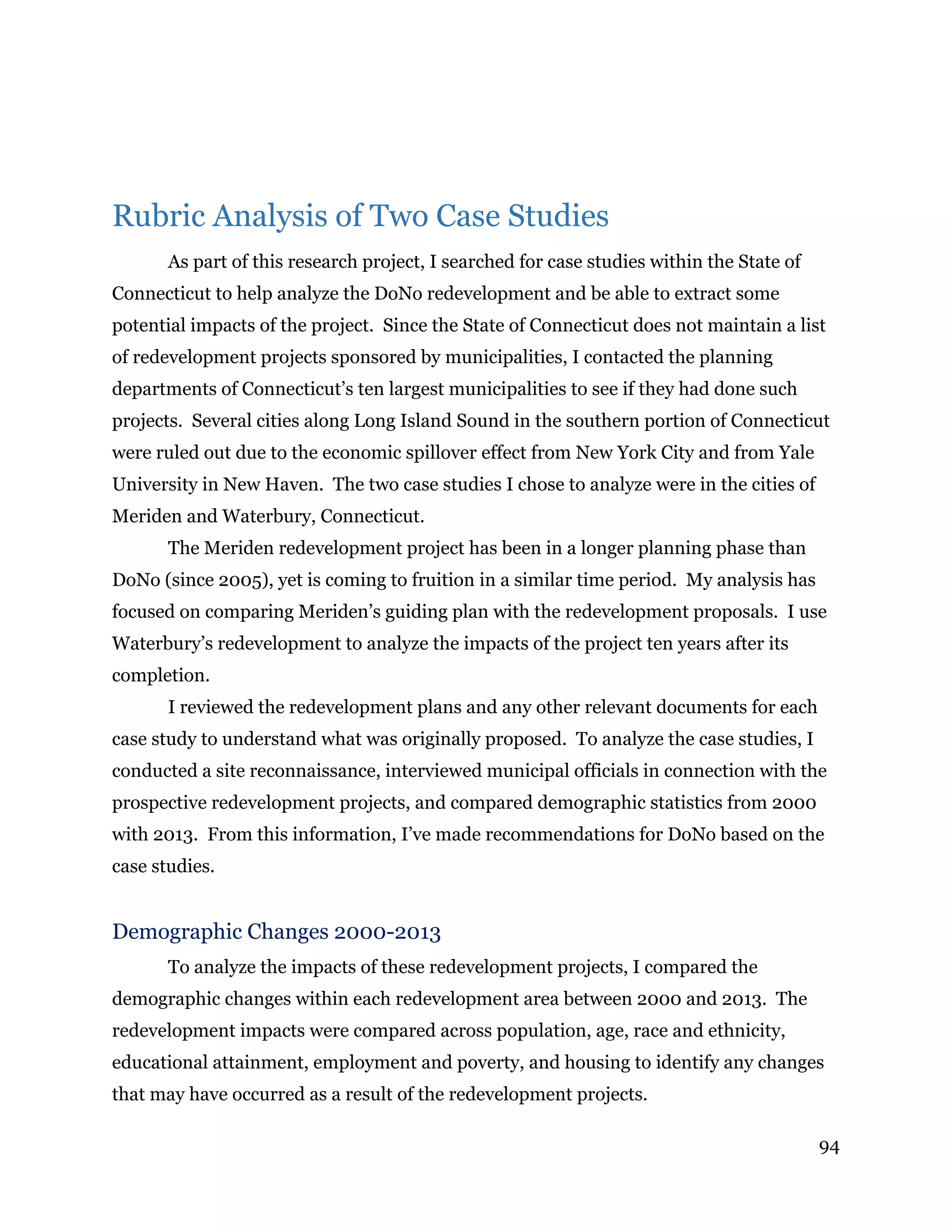 94
Rubric Analysis of Two Case Studies
As part of this research project, I searched for case studies within the State of
Connecticut to help analyze the DoNo redevelopment and be able to extract some
potential impacts of the project. Since the State of Connecticut does not maintain a list
of redevelopment projects sponsored by municipalities, I contacted the planning
departments of Connecticut’s ten largest municipalities to see if they had done such
projects. Several cities along Long Island Sound in the southern portion of Connecticut
were ruled out due to the economic spillover effect from New York City and from Yale
University in New Haven. The two case studies I chose to analyze were in the cities of
Meriden and Waterbury, Connecticut.
The Meriden redevelopment project has been in a longer planning phase than
DoNo (since 2005), yet is coming to fruition in a similar time period. My analysis has
focused on comparing Meriden’s guiding plan with the redevelopment proposals. I use
Waterbury’s redevelopment to analyze the impacts of the project ten years after its
completion.
I reviewed the redevelopment plans and any other relevant documents for each
case study to understand what was originally proposed. To analyze the case studies, I
conducted a site reconnaissance, interviewed municipal officials in connection with the
prospective redevelopment projects, and compared demographic statistics from 2000
with 2013. From this information, I’ve made recommendations for DoNo based on the
case studies.
Demographic Changes 2000-2013
To analyze the impacts of these redevelopment projects, I compared the
demographic changes within each redevelopment area between 2000 and 2013. The
redevelopment impacts were compared across population, age, race and ethnicity,
educational attainment, employment and poverty, and housing to identify any changes
that may have occurred as a result of the redevelopment projects.
 