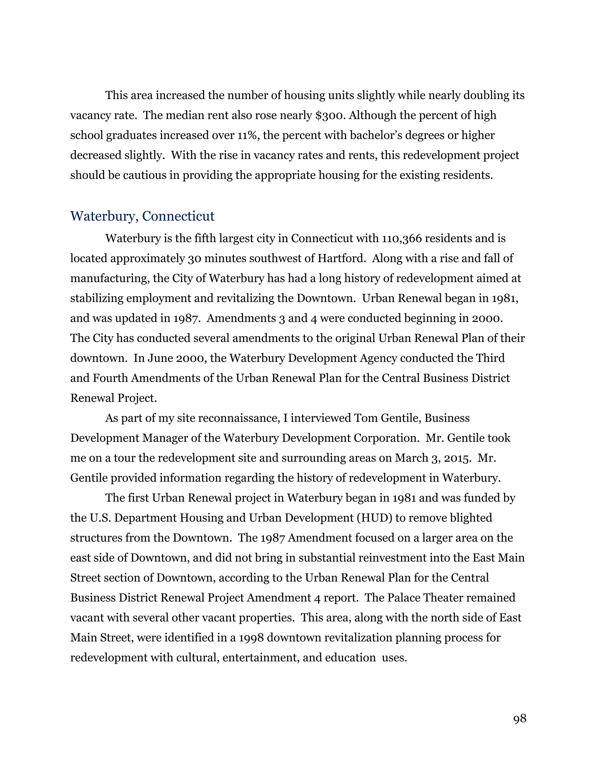 98
This area increased the number of housing units slightly while nearly doubling its
vacancy rate. The median rent also rose nearly $300. Although the percent of high
school graduates increased over 11%, the percent with bachelor’s degrees or higher
decreased slightly. With the rise in vacancy rates and rents, this redevelopment project
should be cautious in providing the appropriate housing for the existing residents.
Waterbury, Connecticut
Waterbury is the fifth largest city in Connecticut with 110,366 residents and is
located approximately 30 minutes southwest of Hartford. Along with a rise and fall of
manufacturing, the City of Waterbury has had a long history of redevelopment aimed at
stabilizing employment and revitalizing the Downtown. Urban Renewal began in 1981,
and was updated in 1987. Amendments 3 and 4 were conducted beginning in 2000.
The City has conducted several amendments to the original Urban Renewal Plan of their
downtown. In June 2000, the Waterbury Development Agency conducted the Third
and Fourth Amendments of the Urban Renewal Plan for the Central Business District
Renewal Project.
As part of my site reconnaissance, I interviewed Tom Gentile, Business
Development Manager of the Waterbury Development Corporation. Mr. Gentile took
me on a tour the redevelopment site and surrounding areas on March 3, 2015. Mr.
Gentile provided information regarding the history of redevelopment in Waterbury.
The first Urban Renewal project in Waterbury began in 1981 and was funded by
the U.S. Department Housing and Urban Development (HUD) to remove blighted
structures from the Downtown. The 1987 Amendment focused on a larger area on the
east side of Downtown, and did not bring in substantial reinvestment into the East Main
Street section of Downtown, according to the Urban Renewal Plan for the Central
Business District Renewal Project Amendment 4 report. The Palace Theater remained
vacant with several other vacant properties. This area, along with the north side of East
Main Street, were identified in a 1998 downtown revitalization planning process for
redevelopment with cultural, entertainment, and education uses.
 