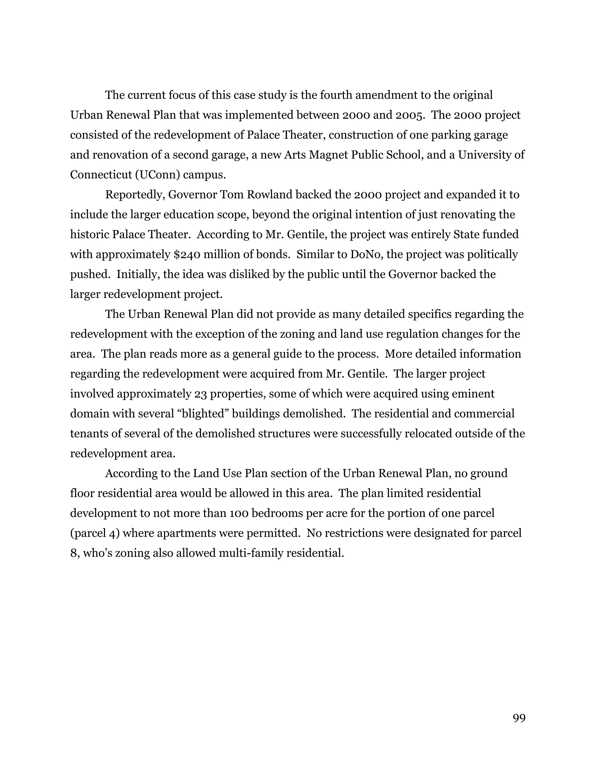 99
The current focus of this case study is the fourth amendment to the original
Urban Renewal Plan that was implemented between 2000 and 2005. The 2000 project
consisted of the redevelopment of Palace Theater, construction of one parking garage
and renovation of a second garage, a new Arts Magnet Public School, and a University of
Connecticut (UConn) campus.
Reportedly, Governor Tom Rowland backed the 2000 project and expanded it to
include the larger education scope, beyond the original intention of just renovating the
historic Palace Theater. According to Mr. Gentile, the project was entirely State funded
with approximately $240 million of bonds. Similar to DoNo, the project was politically
pushed. Initially, the idea was disliked by the public until the Governor backed the
larger redevelopment project.
The Urban Renewal Plan did not provide as many detailed specifics regarding the
redevelopment with the exception of the zoning and land use regulation changes for the
area. The plan reads more as a general guide to the process. More detailed information
regarding the redevelopment were acquired from Mr. Gentile. The larger project
involved approximately 23 properties, some of which were acquired using eminent
domain with several “blighted” buildings demolished. The residential and commercial
tenants of several of the demolished structures were successfully relocated outside of the
redevelopment area.
According to the Land Use Plan section of the Urban Renewal Plan, no ground
floor residential area would be allowed in this area. The plan limited residential
development to not more than 100 bedrooms per acre for the portion of one parcel
(parcel 4) where apartments were permitted. No restrictions were designated for parcel
8, who’s zoning also allowed multi-family residential.
 