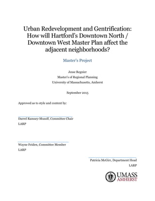 Urban Redevelopment and Gentrification:
How will Hartford’s Downtown North /
Downtown West Master Plan affect the
adjacent neighborhoods?
Master’s Project
Jesse Regnier
Master’s of Regional Planning
University of Massachusetts, Amherst
September 2015
Approved as to style and content by:
Darrel Ramsey-Musolf, Committee Chair
LARP
Wayne Feiden, Committee Member
LARP
Patricia McGirr, Department Head
LARP
 