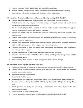 Prepares weekly and monthly Quality Report and Team Performance Report
 Develops members training/education plans in consultation with superiors for continuous levelling
 Implements and enforces the company’s code of conduct, policies and provisions
Job Description: Research and Development/New model Development (Apr 2011 – Mar 2014)
 Prepares new model development schedule/planning from design review to product launching.
 Conducts design review by analyzing new model prototype and layout, propose and execute design
improvements to meet customer requirements.
 Plan and execute pre-productions – prepare all materials needed, supplier sub-assembly lines, jigs and
machines to be needed in mainline and operators’ manpower.
 Improves new model quality and manufacturing processes until meeting the desired acceptable mass
production level
 Conducts failure analysis and reliability testing and implement countermeasures in order to meet quality
targets and customer requirements.
 Prepares timely development progress report and make constant communications to different departments
and to our HQ to discuss current status and plans and resolve arising issues.
 Evaluation and approval of press and injection parts, sub-materials, sub-assemblies, parts modifications,
new materials and new supplier
 In-charge in supplier audit for new line and new model qualification and 4M change
 Generation and implementation of MCN (Mold Change Notice), ECN (Engineering Change Notice) and PCN
(Process Change Notice)
 Other supervisory duties are same as above as Engineering Dept. Assistant Manager.
Job Description: Senior Engineer (Apr 2007 – Mar 2011)
 Evaluation and approval for any change of parts, materials, sub-materials, assembly and sub-assembly
 Conducts Failure Analysis of defective products from production line, OBA and market and implement
corrective and preventive actions.
 Mainline new machine / jig qualification
 Control Run & Pre-MP in charge
 Work Instructions and Check sheets establishment, Special Instruction for mainline rework /recovery run
 Generation of Process Change Notice (PCN), Mold Change Notice (MCN) & Engineering Change Notice
(ECN)
 Project generation for quality and productivity improvements and makes disposition for minor
quality/productivity issues
 Generates reports for trend monitoring data
 Performs special tasks assigned by the immediate superiors (Ass’t Mngr./ Mngr./Sr. Mngr.)
 