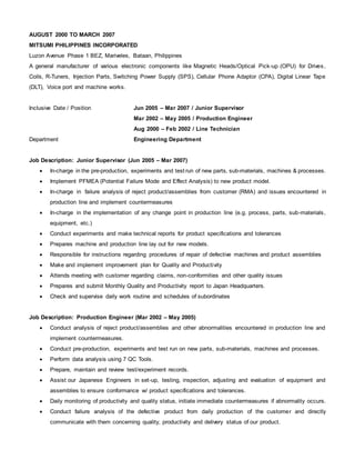 AUGUST 2000 TO MARCH 2007
MITSUMI PHILIPPINES INCORPORATED
Luzon Avenue Phase 1 BEZ, Mariveles, Bataan, Philippines
A general manufacturer of various electronic components like Magnetic Heads/Optical Pick-up (OPU) for Drives,
Coils, R-Tuners, Injection Parts, Switching Power Supply (SPS), Cellular Phone Adaptor (CPA), Digital Linear Tape
(DLT), Voice port and machine works.
Inclusive Date / Position Jun 2005 – Mar 2007 / Junior Supervisor
Mar 2002 – May 2005 / Production Engineer
Aug 2000 – Feb 2002 / Line Technician
Department Engineering Department
Job Description: Junior Supervisor (Jun 2005 – Mar 2007)
 In-charge in the pre-production, experiments and test run of new parts, sub-materials, machines & processes.
 Implement PFMEA (Potential Failure Mode and Effect Analysis) to new product model.
 In-charge in failure analysis of reject product/assemblies from customer (RMA) and issues encountered in
production line and implement countermeasures
 In-charge in the implementation of any change point in production line (e.g. process, parts, sub-materials,
equipment, etc.)
 Conduct experiments and make technical reports for product specifications and tolerances
 Prepares machine and production line lay out for new models.
 Responsible for instructions regarding procedures of repair of defective machines and product assemblies
 Make and implement improvement plan for Quality and Productivity
 Attends meeting with customer regarding claims, non-conformities and other quality issues
 Prepares and submit Monthly Quality and Productivity report to Japan Headquarters.
 Check and supervise daily work routine and schedules of subordinates
Job Description: Production Engineer (Mar 2002 – May 2005)
 Conduct analysis of reject product/assemblies and other abnormalities encountered in production line and
implement countermeasures.
 Conduct pre-production, experiments and test run on new parts, sub-materials, machines and processes.
 Perform data analysis using 7 QC Tools.
 Prepare, maintain and review test/experiment records.
 Assist our Japanese Engineers in set-up, testing, inspection, adjusting and evaluation of equipment and
assemblies to ensure conformance w/ product specifications and tolerances.
 Daily monitoring of productivity and quality status, initiate immediate countermeasures if abnormality occurs.
 Conduct failure analysis of the defective product from daily production of the customer and directly
communicate with them concerning quality, productivity and delivery status of our product.
 